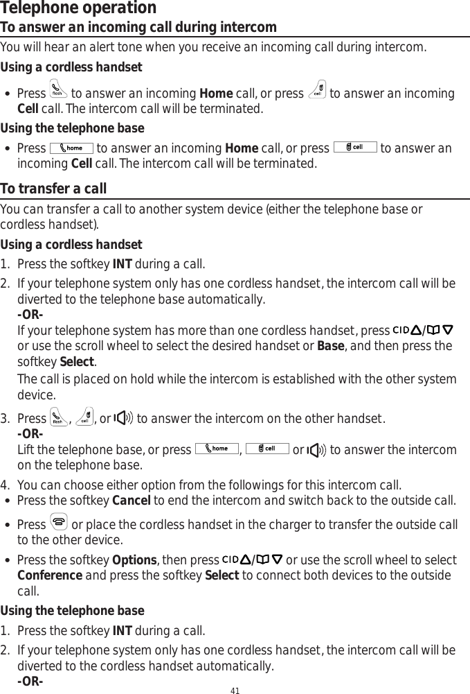 Telephone operation41To answer an incoming call during intercomYou will hear an alert tone when you receive an incoming call during intercom.Using a cordless handset Press   to answer an incoming Home call, or press   to answer an incoming Cell call. The intercom call will be terminated.  Using the telephone base Press   to answer an incoming Home call, or press   to answer an incoming Cell call. The intercom call will be terminated. To transfer a callYou can transfer a call to another system device (either the telephone base or cordless handset).Using a cordless handset1. Press the softkey INT during a call. 2. If your telephone system only has one cordless handset, the intercom call will be diverted to the telephone base automatically. -OR-If your telephone system has more than one cordless handset, press /or use the scroll wheel to select the desired handset or Base, and then press the softkey Select.The call is placed on hold while the intercom is established with the other system device.3. Press  ,, or   to answer the intercom on the other handset. -OR-Lift the telephone base, or press  , or  to answer the intercom on the telephone base. 4. You can choose either option from the followings for this intercom call. Press the softkey Cancel to end the intercom and switch back to the outside call. Press   or place the cordless handset in the charger to transfer the outside call to the other device. Press the softkey Options, then press / or use the scroll wheel to select Conference and press the softkey Select to connect both devices to the outside call.Using the telephone base1. Press the softkey INT during a call.2. If your telephone system only has one cordless handset, the intercom call will be diverted to the cordless handset automatically.-OR-