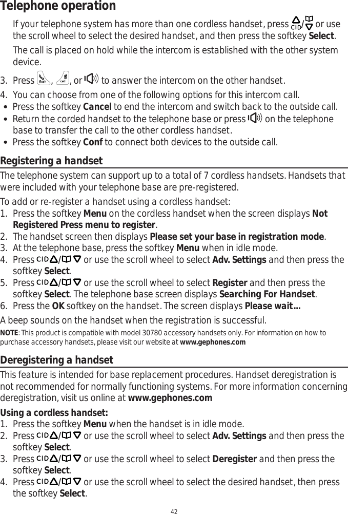 Telephone operation42If your telephone system has more than one cordless handset, press  / or use the scroll wheel to select the desired handset, and then press the softkey Select.The call is placed on hold while the intercom is established with the other system device.3. Press  ,, or   to answer the intercom on the other handset.4. You can choose from one of the following options for this intercom call.  Press the softkey Cancel to end the intercom and switch back to the outside call. Return the corded handset to the telephone base or press   on the telephone base to transfer the call to the other cordless handset. Press the softkey Conf to connect both devices to the outside call.Registering a handsetThe telephone system can support up to a total of 7 cordless handsets. Handsets that were included with your telephone base are pre-registered. To add or re-register a handset using a cordless handset:1. Press the softkey Menu on the cordless handset when the screen displays NotRegistered Press menu to register.2. The handset screen then displays Please set your base in registration mode.3. At the telephone base, press the softkey Menu when in idle mode.4. Press / or use the scroll wheel to select Adv. Settings and then press the softkey Select.5. Press / or use the scroll wheel to select Register and then press the softkey Select. The telephone base screen displays Searching For Handset.6. Press the OK softkey on the handset. The screen displays Please wait...A beep sounds on the handset when the registration is successful.NOTE: This product is compatible with model 30780 accessory handsets only. For information on how to purchase accessory handsets, please visit our website at www.gephones.comDeregistering a handsetThis feature is intended for base replacement procedures. Handset deregistration is not recommended for normally functioning systems. For more information concerning deregistration, visit us online at www.gephones.comUsing a cordless handset:1. Press the softkey Menu when the handset is in idle mode.2. Press / or use the scroll wheel to select Adv. Settings and then press the softkey Select.3. Press / or use the scroll wheel to select Deregister and then press the softkey Select.4. Press / or use the scroll wheel to select the desired handset, then press the softkey Select.