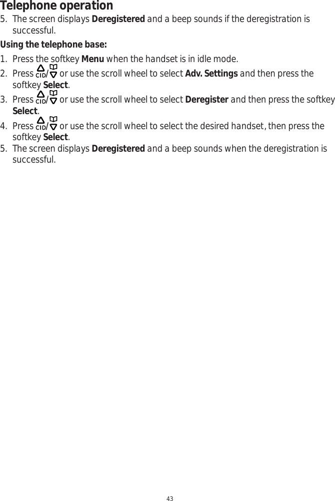 Telephone operation435. The screen displays Deregistered and a beep sounds if the deregistration is successful. Using the telephone base:1. Press the softkey Menu when the handset is in idle mode.2. Press  / or use the scroll wheel to select Adv. Settings and then press the softkey Select.3. Press  / or use the scroll wheel to select Deregister and then press the softkey Select.4. Press  / or use the scroll wheel to select the desired handset, then press the softkey Select.5. The screen displays Deregistered and a beep sounds when the deregistration is successful.