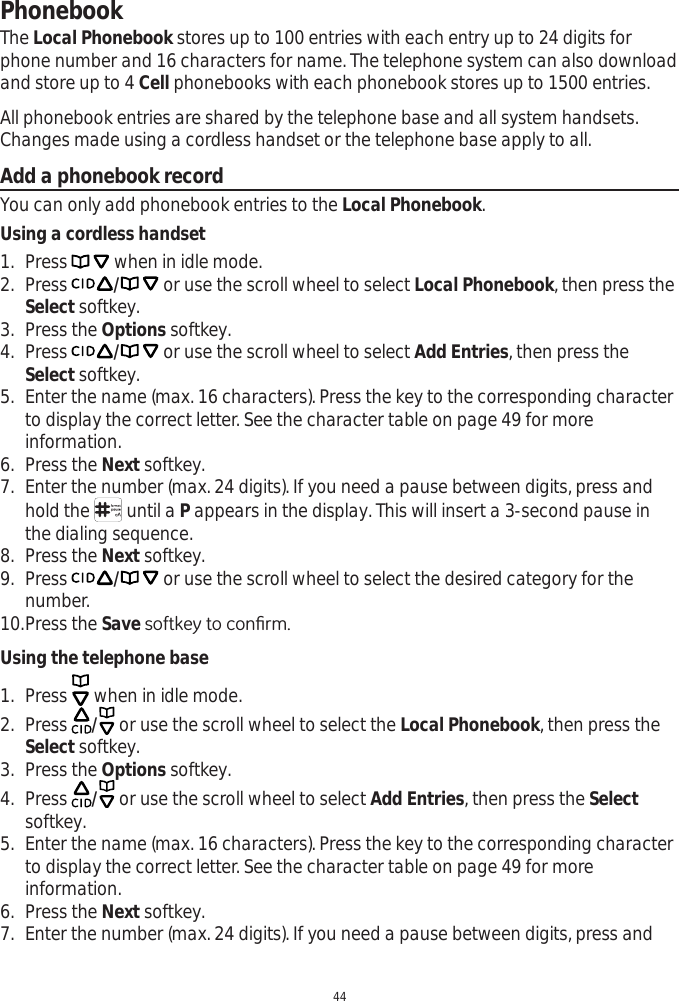 44PhonebookThe Local Phonebook stores up to 100 entries with each entry up to 24 digits for phone number and 16 characters for name. The telephone system can also download and store up to 4 Cell phonebooks with each phonebook stores up to 1500 entries. All phonebook entries are shared by the telephone base and all system handsets. Changes made using a cordless handset or the telephone base apply to all. Add a phonebook recordYou can only add phonebook entries to the Local Phonebook.Using a cordless handset1. Press   when in idle mode. 2. Press / or use the scroll wheel to select Local Phonebook, then press the Select softkey.3. Press the Options softkey.4. Press / or use the scroll wheel to select Add Entries, then press the Select softkey.5. Enter the name (max. 16 characters). Press the key to the corresponding character to display the correct letter. See the character table on page 49 for more information.6. Press the Next softkey. 7. Enter the number (max. 24 digits). If you need a pause between digits, press and hold the   until a P appears in the display. This will insert a 3-second pause in the dialing sequence. 8. Press the Next softkey. 9. Press / or use the scroll wheel to select the desired category for the number. 10.Press the Save VRIWNH\WRFRQ¿UPUsing the telephone base1. Press   when in idle mode. 2. Press  / or use the scroll wheel to select the Local Phonebook, then press the Select softkey.3. Press the Options softkey.4. Press  / or use the scroll wheel to select Add Entries, then press the Selectsoftkey.5. Enter the name (max. 16 characters). Press the key to the corresponding character to display the correct letter. See the character table on page 49 for more information.6. Press the Next softkey. 7. Enter the number (max. 24 digits). If you need a pause between digits, press and 