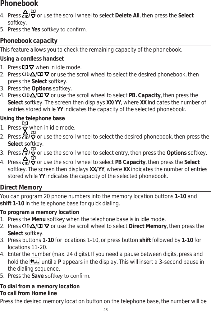 Phonebook484. Press  / or use the scroll wheel to select Delete All, then press the Selectsoftkey.5. Press the YesVRIWNH\WRFRQ¿UPPhonebook capacityThis feature allows you to check the remaining capacity of the phonebook. Using a cordless handset1. Press   when in idle mode. 2. Press / or use the scroll wheel to select the desired phonebook, then press the Select softkey.3. Press the Options softkey.4. Press / or use the scroll wheel to select PB. Capacity, then press the Select softkey. The screen then displays XX/YY, where XX indicates the number of entries stored while YY indicates the capacity of the selected phonebook. Using the telephone base1. Press   when in idle mode. 2. Press  / or use the scroll wheel to select the desired phonebook, then press the Select softkey.3. Press  / or use the scroll wheel to select entry, then press the Options softkey.4. Press  / or use the scroll wheel to select PB Capacity, then press the Selectsoftkey. The screen then displays XX/YY, where XX indicates the number of entries stored while YY indicates the capacity of the selected phonebook.Direct MemoryYou can program 20 phone numbers into the memory location buttons 1-10 andshift 1-10 in the telephone base for quick dialing. To program a memory location1. Press the Menu softkey when the telephone base is in idle mode. 2. Press / or use the scroll wheel to select Direct Memory, then press the Select softkey. 3. Press buttons 1-10 for locations 1-10, or press button shift followed by 1-10 forlocations 11-20.4. Enter the number (max. 24 digits). If you need a pause between digits, press and hold the   until a P appears in the display. This will insert a 3-second pause in the dialing sequence.5. Press the Save VRIWNH\WRFRQ¿UPTo dial from a memory locationTo call from Home linePress the desired memory location button on the telephone base, the number will be 