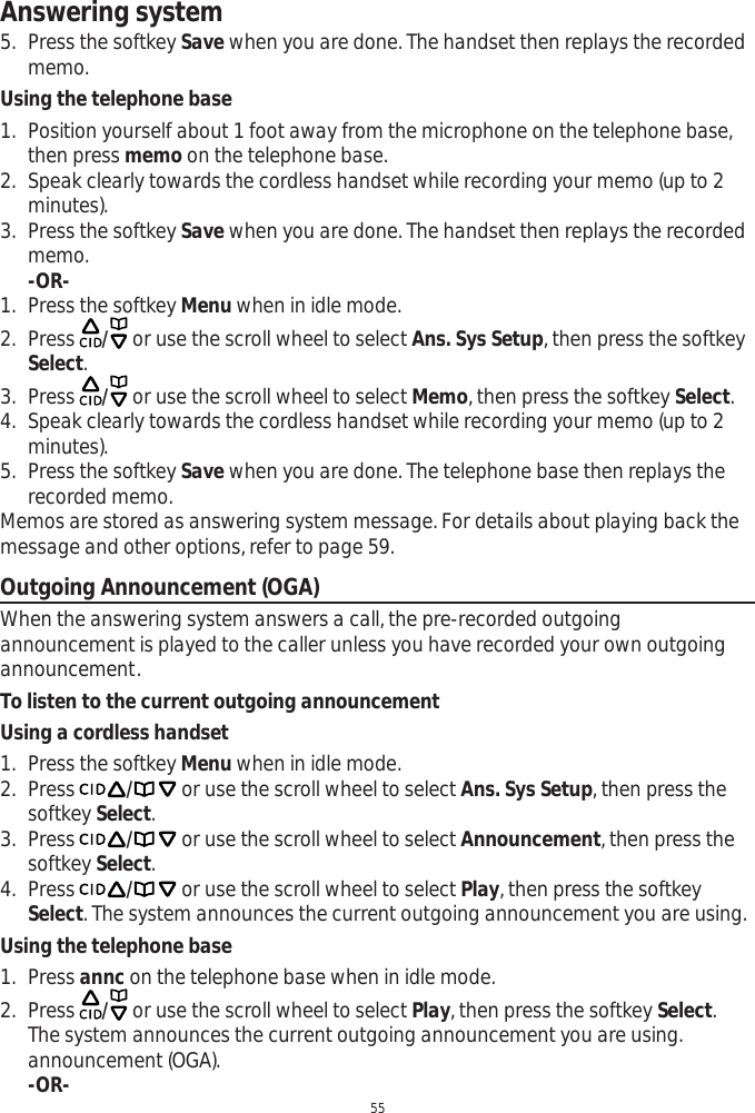 Answering system555. Press the softkey Save when you are done. The handset then replays the recorded memo. Using the telephone base1. Position yourself about 1 foot away from the microphone on the telephone base, then press memo on the telephone base.2. Speak clearly towards the cordless handset while recording your memo (up to 2 minutes).3. Press the softkey Save when you are done. The handset then replays the recorded memo.-OR-1. Press the softkey Menu when in idle mode.2. Press  / or use the scroll wheel to select Ans. Sys Setup, then press the softkey Select.3. Press  / or use the scroll wheel to select Memo, then press the softkey Select.4. Speak clearly towards the cordless handset while recording your memo (up to 2 minutes).5. Press the softkey Save when you are done. The telephone base then replays the recorded memo.Memos are stored as answering system message. For details about playing back the message and other options, refer to page 59. Outgoing Announcement (OGA)When the answering system answers a call, the pre-recorded outgoing announcement is played to the caller unless you have recorded your own outgoing announcement.To listen to the current outgoing announcementUsing a cordless handset1. Press the softkey Menu when in idle mode.2. Press / or use the scroll wheel to select Ans. Sys Setup, then press the softkey Select.3. Press / or use the scroll wheel to select Announcement, then press the softkey Select.4. Press / or use the scroll wheel to select Play, then press the softkey Select. The system announces the current outgoing announcement you are using. Using the telephone base1. Press annc on the telephone base when in idle mode. 2. Press  / or use the scroll wheel to select Play, then press the softkey Select.The system announces the current outgoing announcement you are using. announcement (OGA).-OR-