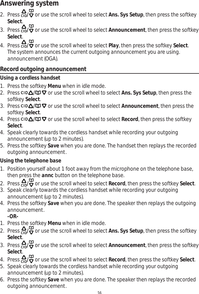 Answering system562. Press  / or use the scroll wheel to select Ans. Sys Setup, then press the softkey Select.3. Press  / or use the scroll wheel to select Announcement, then press the softkey Select.4. Press  / or use the scroll wheel to select Play, then press the softkey Select.The system announces the current outgoing announcement you are using. announcement (OGA).Record outgoing announcementUsing a cordless handset1. Press the softkey Menu when in idle mode.2. Press / or use the scroll wheel to select Ans. Sys Setup, then press the softkey Select.3. Press / or use the scroll wheel to select Announcement, then press the softkey Select.4. Press / or use the scroll wheel to select Record, then press the softkey Select.4. Speak clearly towards the cordless handset while recording your outgoing announcement (up to 2 minutes).5. Press the softkey Save when you are done. The handset then replays the recorded outgoing announcement. Using the telephone base1. Position yourself about 1 foot away from the microphone on the telephone base, then press the annc button on the telephone base.2. Press  / or use the scroll wheel to select Record, then press the softkey Select.3. Speak clearly towards the cordless handset while recording your outgoing announcement (up to 2 minutes).4. Press the softkey Save when you are done. The speaker then replays the outgoing announcement.-OR-1. Press the softkey Menu when in idle mode.2. Press  / or use the scroll wheel to select Ans. Sys Setup, then press the softkey Select.3. Press  / or use the scroll wheel to select Announcement, then press the softkey Select.4. Press  / or use the scroll wheel to select Record, then press the softkey Select.5. Speak clearly towards the cordless handset while recording your outgoing announcement (up to 2 minutes).6. Press the softkey Save when you are done. The speaker then replays the recorded outgoing announcement. 