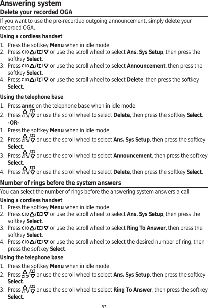 Answering system57Delete your recorded OGAIf you want to use the pre-recorded outgoing announcement, simply delete your recorded OGA.Using a cordless handset1. Press the softkey Menu when in idle mode.2. Press / or use the scroll wheel to select Ans. Sys Setup, then press the softkey Select.3. Press / or use the scroll wheel to select Announcement, then press the softkey Select.4. Press / or use the scroll wheel to select Delete, then press the softkey Select.Using the telephone base1. Press annc on the telephone base when in idle mode. 2. Press  / or use the scroll wheel to select Delete, then press the softkey Select.-OR-1. Press the softkey Menu when in idle mode.2. Press  / or use the scroll wheel to select Ans. Sys Setup, then press the softkey Select.3. Press  / or use the scroll wheel to select Announcement, then press the softkey Select.4. Press  / or use the scroll wheel to select Delete, then press the softkey Select.Number of rings before the system answersYou can select the number of rings before the answering system answers a call.Using a cordless handset1. Press the softkey Menu when in idle mode.2. Press / or use the scroll wheel to select Ans. Sys Setup, then press the softkey Select.3. Press / or use the scroll wheel to select Ring To Answer, then press the softkey Select.4. Press / or use the scroll wheel to select the desired number of ring, then press the softkey Select.Using the telephone base1. Press the softkey Menu when in idle mode.2. Press  / or use the scroll wheel to select Ans. Sys Setup, then press the softkey Select.3. Press  / or use the scroll wheel to select Ring To Answer, then press the softkey Select.