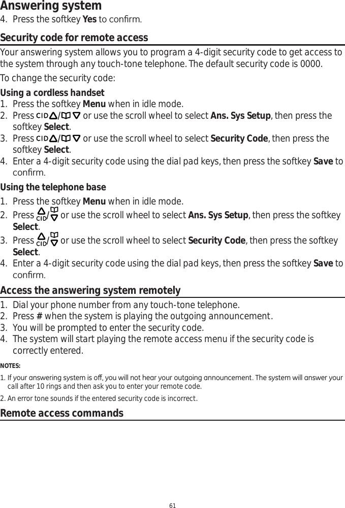 Answering system614. Press the softkey YesWRFRQ¿UPSecurity code for remote accessYour answering system allows you to program a 4-digit security code to get access to the system through any touch-tone telephone. The default security code is 0000. To change the security code:Using a cordless handset1. Press the softkey Menu when in idle mode.2. Press / or use the scroll wheel to select Ans. Sys Setup, then press the softkey Select.3. Press / or use the scroll wheel to select Security Code, then press the softkey Select.4. Enter a 4-digit security code using the dial pad keys, then press the softkey Save to FRQ¿UPUsing the telephone base1. Press the softkey Menu when in idle mode.2. Press  / or use the scroll wheel to select Ans. Sys Setup, then press the softkey Select.3. Press  / or use the scroll wheel to select Security Code, then press the softkey Select.4. Enter a 4-digit security code using the dial pad keys, then press the softkey Save to FRQ¿UPAccess the answering system remotely1. Dial your phone number from any touch-tone telephone.2. Press # when the system is playing the outgoing announcement. 3. You will be prompted to enter the security code. 4. The system will start playing the remote access menu if the security code is correctly entered. NOTES:,I\RXUDQVZHULQJV\VWHPLVRȺ\RXZLOOQRWKHDU\RXURXWJRLQJDQQRXQFHPHQW7KHV\VWHPZLOODQVZHU\RXUcall after 10 rings and then ask you to enter your remote code.2. An error tone sounds if the entered security code is incorrect.Remote access commands