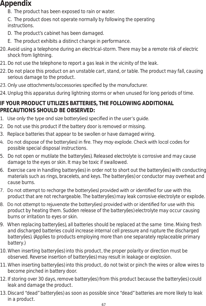 Appendix67B. The product has been exposed to rain or water. C. The product does not operate normally by following the operating      instructions.D. The product’s cabinet has been damaged.  E. The product exhibits a distinct change in performance. 20. Avoid using a telephone during an electrical-storm. There may be a remote risk of electric shock from lightning.  21. Do not use the telephone to report a gas leak in the vicinity of the leak.   22. Do not place this product on an unstable cart, stand, or table. The product may fall, causing serious damage to the product. 2QO\XVHDWWDFKPHQWVDFFHVVRULHVVSHFL¿HGE\WKHPDQXIDFWXUHU24. Unplug this apparatus during lightning storms or when unused for long periods of time.IF YOUR PRODUCT UTILIZES BATTERIES, THE FOLLOWING ADDITIONAL PRECAUTIONS SHOULD BE OBSERVED:8VHRQO\WKHW\SHDQGVL]HEDWWHU\LHVVSHFL¿HGLQWKHXVHU·VJXLGH2.   Do not use this product if the battery door is removed or missing.3.   Replace batteries that appear to be swollen or have damaged wiring. &apos;RQRWGLVSRVHRIWKHEDWWHU\LHVLQ¿UH7KH\PD\H[SORGH&amp;KHFNZLWKORFDOFRGHVIRUpossible special disposal instructions. 5. Do not open or mutilate the battery(ies). Released electrolyte is corrosive and may cause damage to the eyes or skin. It may be toxic if swallowed. 6. Exercise care in handling battery(ies) in order not to short out the battery(ies) with conducting materials such as rings, bracelets, and keys. The battery(ies) or conductor may overheat and cause burns. &apos;RQRWDWWHPSWWRUHFKDUJHWKHEDWWHU\LHVSURYLGHGZLWKRULGHQWL¿HGIRUXVHZLWKWKLVproduct that are not rechargeable. The battery(ies) may leak corrosive electrolyte or explode. &apos;RQRWDWWHPSWWRUHMXYHQDWHWKHEDWWHU\LHVSURYLGHGZLWKRULGHQWL¿HGIRUXVHZLWKWKLVproduct by heating them. Sudden release of the battery(ies) electrolyte may occur causing burns or irritation to eyes or skin.9.   When replacing battery(ies), all batteries should be replaced at the same  time. Mixing fresh and discharged batteries could increase internal cell pressure and rupture the discharged battery(ies). (Applies to products employing more than one separately replaceable primary battery.)  10. When inserting battery(ies) into this product, the proper polarity or direction must be observed. Reverse insertion of battery(ies) may result in leakage or explosion. 11. When inserting battery(ies) into this product, do not twist or pinch the wires or allow wires to become pinched in battery door.  12. If storing over 30 days, remove battery(ies) from this product because the battery(ies) could leak and damage the product. 13. Discard “dead” battery(ies) as soon as possible since “dead” batteries are more likely to leak in a product.  