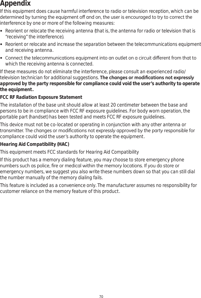 Appendix70If this equipment does cause harmful interference to radio or television reception, which can be GHWHUPLQHGE\WXUQLQJWKHHTXLSPHQWRȺDQGRQWKHXVHULVHQFRXUDJHGWRWU\WRFRUUHFWWKHinterference by one or more of the following measures: Reorient or relocate the receiving antenna (that is, the antenna for radio or television that is “receiving” the interference). Reorient or relocate and increase the separation between the telecommunications equipment and receiving antenna. &amp;RQQHFWWKHWHOHFRPPXQLFDWLRQVHTXLSPHQWLQWRDQRXWOHWRQDFLUFXLWGLȺHUHQWIURPWKDWWRwhich the receiving antenna is connected.If these measures do not eliminate the interference, please consult an experienced radio/television technician for additional suggestions. 7KHFKDQJHVRUPRGL¿FDWLRQVQRWH[SUHVVO\approved by the party responsible for compliance could void the user’s authority to operate the equipment.FCC RF Radiation Exposure StatementThe installation of the base unit should allow at least 20 centimeter between the base and persons to be in compliance with FCC RF exposure guidelines. For body worn operation, the portable part (handset) has been tested and meets FCC RF exposure guidelines.This device must not be co-located or operating in conjunction with any other antenna or WUDQVPLWWHU7KHFKDQJHVRUPRGL¿FDWLRQVQRWH[SUHVVO\DSSURYHGE\WKHSDUW\UHVSRQVLEOHIRUcompliance could void the user’s authority to operate the equipment.Hearing Aid Compatibility (HAC)This equipment meets FCC standards for Hearing Aid CompatibilityIf this product has a memory dialing feature, you may choose to store emergency phone QXPEHUVVXFKDVSROLFH¿UHRUPHGLFDOZLWKLQWKHPHPRU\ORFDWLRQV,I\RXGRVWRUHRUemergency numbers, we suggest you also write these numbers down so that you can still dial the number manually of the memory dialing fails.   This feature is included as a convenience only. The manufacturer assumes no responsibility for customer reliance on the memory feature of this product. 