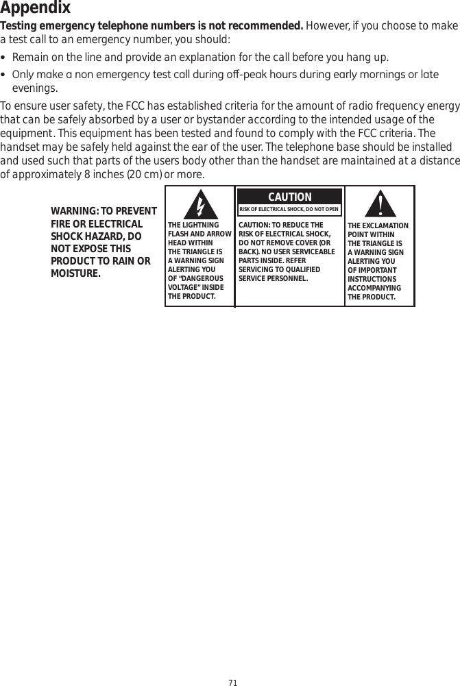 Appendix71Testing emergency telephone numbers is not recommended. However, if you choose to make a test call to an emergency number, you should: Remain on the line and provide an explanation for the call before you hang up.   2QO\PDNHDQRQHPHUJHQF\WHVWFDOOGXULQJRȺSHDNKRXUVGXULQJHDUO\PRUQLQJVRUODWHevenings.  To ensure user safety, the FCC has established criteria for the amount of radio frequency energy that can be safely absorbed by a user or bystander according to the intended usage of the equipment. This equipment has been tested and found to comply with the FCC criteria. The handset may be safely held against the ear of the user. The telephone base should be installed and used such that parts of the users body other than the handset are maintained at a distance of approximately 8 inches (20 cm) or more.   THE LIGHTNING FLASH AND ARROW HEAD WITHIN THE TRIANGLE IS A WARNING SIGN ALERTING YOU OF “DANGEROUS VOLTAGE” INSIDE THE PRODUCT.CAUTIONRISK OF ELECTRICAL SHOCK, DO NOT OPEN CAUTION: TO REDUCE THE RISK OF ELECTRICAL SHOCK, DO NOT REMOVE COVER (OR BACK). NO USER SERVICEABLE PARTS INSIDE. REFER SERVICING TO QUALIFIED SERVICE PERSONNEL.THE EXCLAMATION POINT WITHIN THE TRIANGLE IS A WARNING SIGN ALERTING YOU OF IMPORTANT INSTRUCTIONSACCOMPANYING THE PRODUCT.WARNING: TO PREVENT FIRE OR ELECTRICAL SHOCK HAZARD, DO NOT EXPOSE THIS PRODUCT TO RAIN OR MOISTURE.