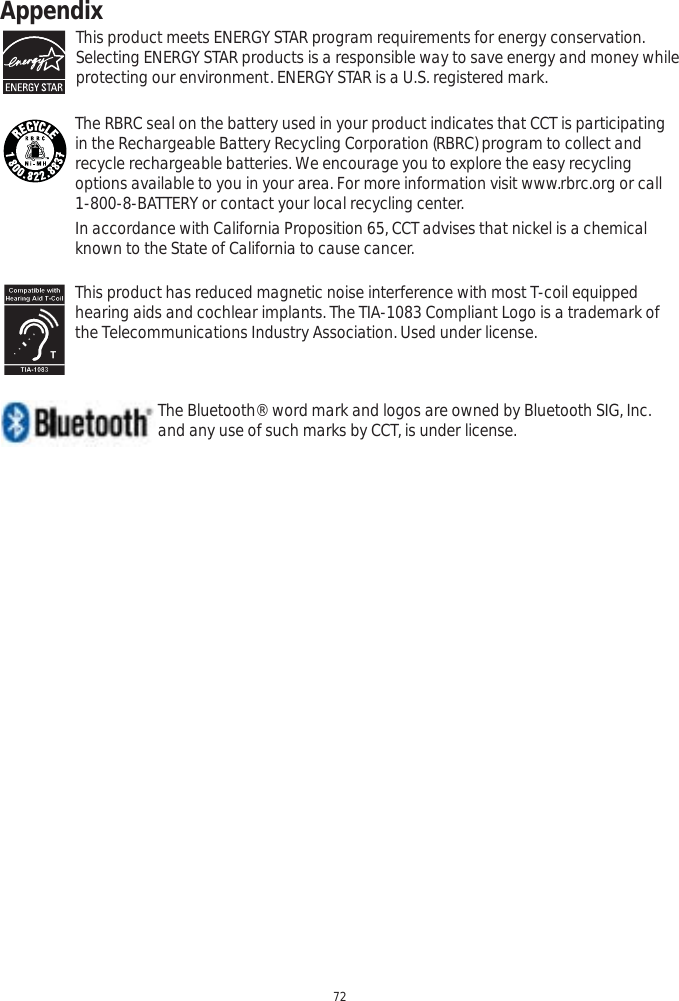 Appendix72This product meets ENERGY STAR program requirements for energy conservation.  Selecting ENERGY STAR products is a responsible way to save energy and money while protecting our environment. ENERGY STAR is a U.S. registered mark.The RBRC seal on the battery used in your product indicates that CCT is participating in the Rechargeable Battery Recycling Corporation (RBRC) program to collect and recycle rechargeable batteries. We encourage you to explore the easy recycling options available to you in your area. For more information visit www.rbrc.org or call 1-800-8-BATTERY or contact your local recycling center.In accordance with California Proposition 65, CCT advises that nickel is a chemical known to the State of California to cause cancer.This product has reduced magnetic noise interference with most T-coil equipped hearing aids and cochlear implants. The TIA-1083 Compliant Logo is a trademark of the Telecommunications Industry Association. Used under license.      The Bluetooth® word mark and logos are owned by Bluetooth SIG, Inc.       and any use of such marks by CCT, is under license.