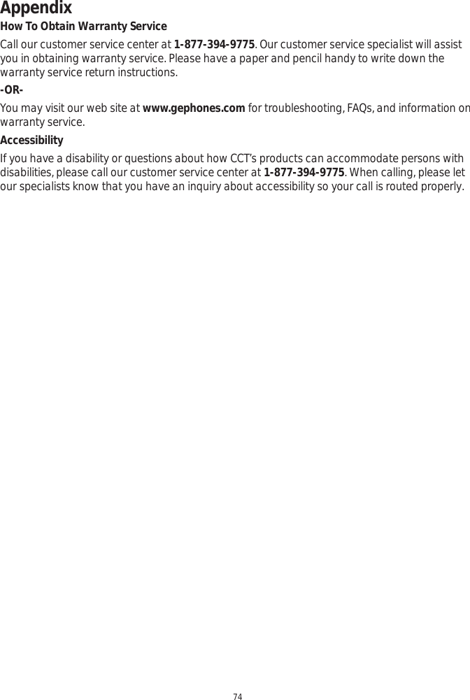 Appendix74How To Obtain Warranty ServiceCall our customer service center at 1-877-394-9775. Our customer service specialist will assist you in obtaining warranty service. Please have a paper and pencil handy to write down the warranty service return instructions. -OR-You may visit our web site at www.gephones.com for troubleshooting, FAQs, and information on warranty service. AccessibilityIf you have a disability or questions about how CCT’s products can accommodate persons with disabilities, please call our customer service center at 1-877-394-9775. When calling, please let our specialists know that you have an inquiry about accessibility so your call is routed properly.