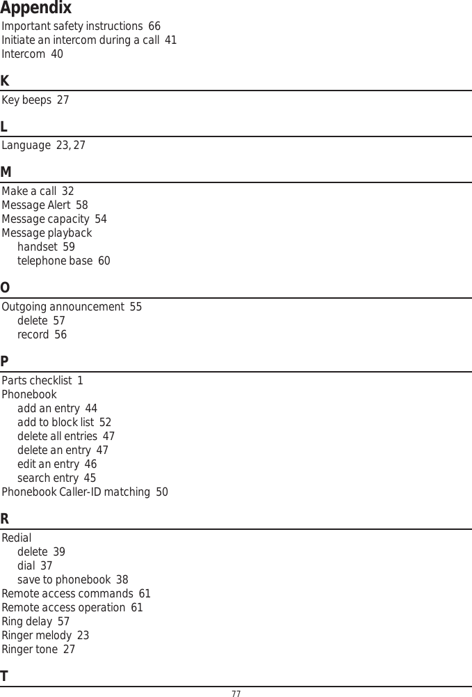 Appendix77Important safety instructions  66Initiate an intercom during a call  41Intercom  40KKey beeps  27LLanguage  23, 27MMake a call  32Message Alert  58Message capacity  54Message playbackhandset  59telephone base  60OOutgoing announcement  55delete  57record  56PParts checklist  1Phonebookadd an entry  44add to block list  52delete all entries  47delete an entry  47edit an entry  46search entry  45Phonebook Caller-ID matching  50RRedialdelete  39dial  37save to phonebook  38Remote access commands  61Remote access operation  61Ring delay  57Ringer melody  23Ringer tone  27T