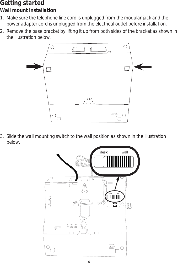 Getting started6Wall mount installation1. Make sure the telephone line cord is unplugged from the modular jack and the power adapter cord is unplugged from the electrical outlet before installation.2. Remove the base bracket by lifting it up from both sides of the bracket as shown in the illustration below.desk walldesk wall3. Slide the wall mounting switch to the wall position as shown in the illustration below. 