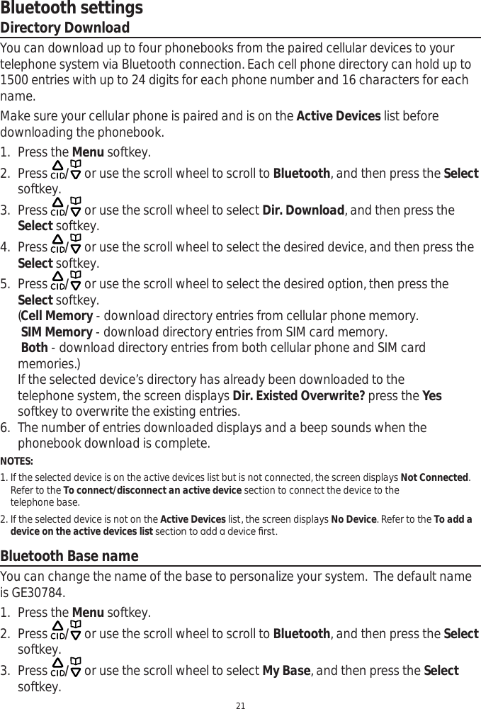 Bluetooth settings21Directory DownloadYou can download up to four phonebooks from the paired cellular devices to your telephone system via Bluetooth connection. Each cell phone directory can hold up to 1500 entries with up to 24 digits for each phone number and 16 characters for each name.Make sure your cellular phone is paired and is on the Active Devices list before downloading the phonebook. 1. Press the Menu softkey.2. Press  / or use the scroll wheel to scroll to Bluetooth, and then press the Selectsoftkey. 3. Press  / or use the scroll wheel to select Dir. Download, and then press the Select softkey.4. Press  / or use the scroll wheel to select the desired device, and then press the Select softkey.5. Press  / or use the scroll wheel to select the desired option, then press the Select softkey. (Cell Memory - download directory entries from cellular phone memory.SIM Memory - download directory entries from SIM card memory.Both - download directory entries from both cellular phone and SIM card memories.)If the selected device’s directory has already been downloaded to the    telephone system, the screen displays Dir. Existed Overwrite? press the Yessoftkey to overwrite the existing entries. 6. The number of entries downloaded displays and a beep sounds when the phonebook download is complete.NOTES: 1. If the selected device is on the active devices list but is not connected, the screen displays Not Connected.  Refer to the To connect/disconnect an active device section to connect the device to the      telephone base. 2. If the selected device is not on the Active Devices list, the screen displays No Device. Refer to the To add a   device on the active devices list VHFWLRQWRDGGDGHYLFH¿UVWBluetooth Base nameYou can change the name of the base to personalize your system.  The default name is GE30784.1. Press the Menu softkey.2. Press  / or use the scroll wheel to scroll to Bluetooth, and then press the Selectsoftkey. 3. Press  / or use the scroll wheel to select My Base, and then press the Selectsoftkey.