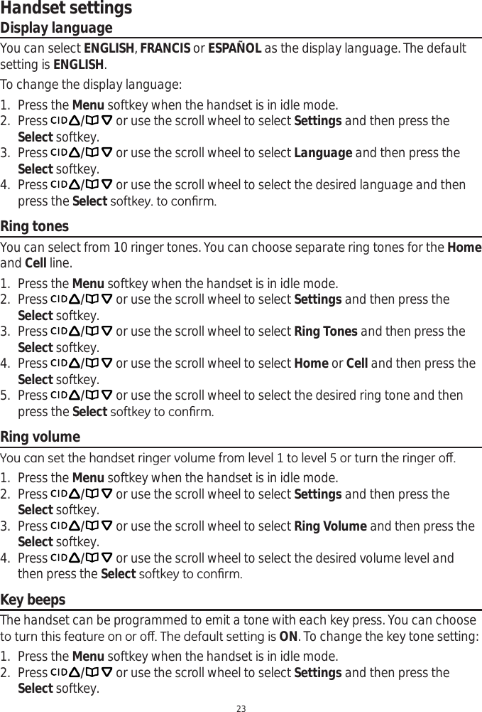 Handset settings23Display languageYou can select ENGLISH,FRANCIS or ESPAÑOL as the display language. The default setting is ENGLISH.To change the display language:1. Press the Menu softkey when the handset is in idle mode.2. Press  / or use the scroll wheel to select Settings and then press the Select softkey.3. Press  / or use the scroll wheel to select Language and then press the Select softkey.4. Press  / or use the scroll wheel to select the desired language and then press the Select VRIWNH\WRFRQ¿UPRing tonesYou can select from 10 ringer tones. You can choose separate ring tones for the Homeand Cell line. 1. Press the Menu softkey when the handset is in idle mode.2. Press  / or use the scroll wheel to select Settings and then press the Select softkey.3. Press  / or use the scroll wheel to select Ring Tones and then press the Select softkey.4. Press  / or use the scroll wheel to select Home or Cell and then press the Select softkey.5. Press  / or use the scroll wheel to select the desired ring tone and then press the Select VRIWNH\WRFRQ¿UPRing volume&lt;RXFDQVHWWKHKDQGVHWULQJHUYROXPHIURPOHYHOWROHYHORUWXUQWKHULQJHURȺ1. Press the Menu softkey when the handset is in idle mode.2. Press  / or use the scroll wheel to select Settings and then press the Select softkey.3. Press  / or use the scroll wheel to select Ring Volume and then press the Select softkey.4. Press  / or use the scroll wheel to select the desired volume level and then press the Select VRIWNH\WRFRQ¿UPKey beepsThe handset can be programmed to emit a tone with each key press. You can choose WRWXUQWKLVIHDWXUHRQRURȺ7KHGHIDXOWVHWWLQJLVON. To change the key tone setting:1. Press the Menu softkey when the handset is in idle mode.2. Press  / or use the scroll wheel to select Settings and then press the Select softkey.