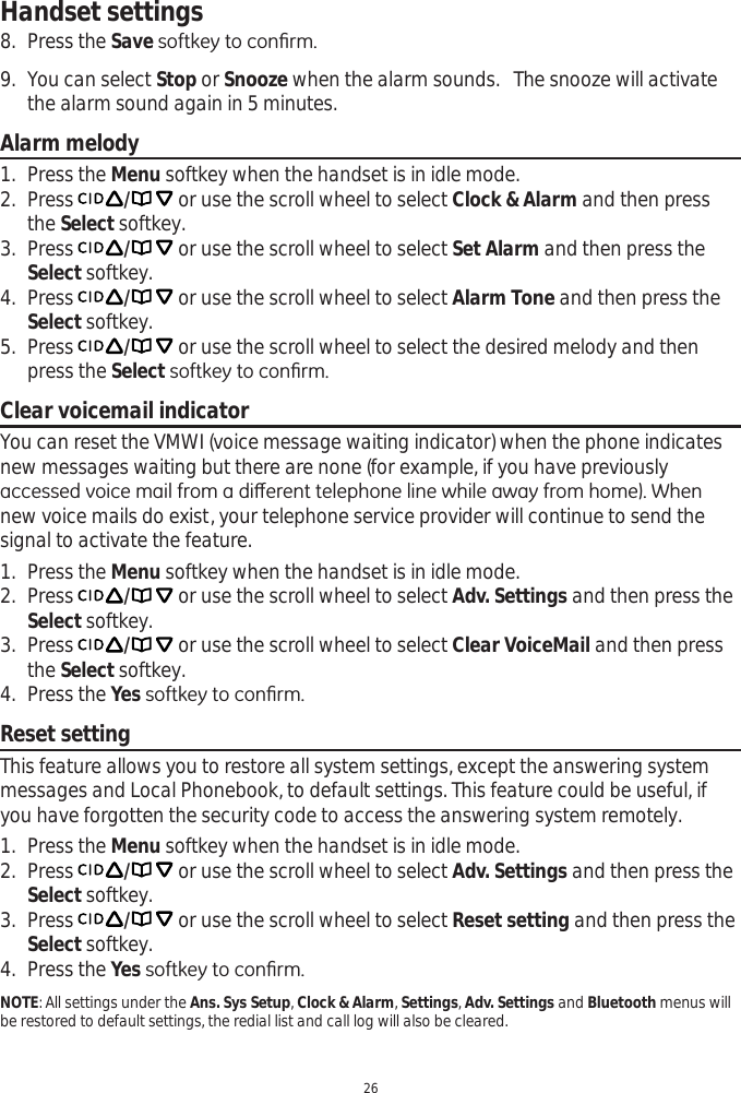 Handset settings268. Press the SaveVRIWNH\WRFRQ¿UP9. You can select Stop or Snooze when the alarm sounds.   The snooze will activate the alarm sound again in 5 minutes.Alarm melody1. Press the Menu softkey when the handset is in idle mode.2. Press  / or use the scroll wheel to select Clock &amp; Alarm and then press the Select softkey.3. Press  / or use the scroll wheel to select Set Alarm and then press the Select softkey.4. Press  / or use the scroll wheel to select Alarm Tone and then press the Select softkey. 5. Press  / or use the scroll wheel to select the desired melody and then press the Select VRIWNH\WRFRQ¿UPClear voicemail indicatorYou can reset the VMWI (voice message waiting indicator) when the phone indicates  new messages waiting but there are none (for example, if you have previously DFFHVVHGYRLFHPDLOIURPDGLȺHUHQWWHOHSKRQHOLQHZKLOHDZD\IURPKRPH:KHQnew voice mails do exist, your telephone service provider will continue to send the signal to activate the feature. 1. Press the Menu softkey when the handset is in idle mode.2. Press  / or use the scroll wheel to select Adv. Settings and then press the Select softkey.3. Press  / or use the scroll wheel to select Clear VoiceMail and then press the Select softkey.4. Press the Yes VRIWNH\WRFRQ¿UPReset settingThis feature allows you to restore all system settings, except the answering system messages and Local Phonebook, to default settings. This feature could be useful, if you have forgotten the security code to access the answering system remotely. 1. Press the Menu softkey when the handset is in idle mode.2. Press  / or use the scroll wheel to select Adv. Settings and then press the Select softkey.3. Press  / or use the scroll wheel to select Reset setting and then press the Select softkey.4. Press the YesVRIWNH\WRFRQ¿UPNOTE: All settings under the Ans. Sys Setup,Clock &amp; Alarm, Settings, Adv. Settings and Bluetooth menus will be restored to default settings, the redial list and call log will also be cleared.