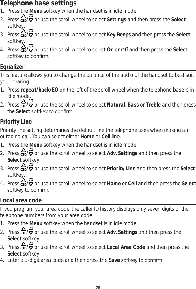 Telephone base settings281. Press the Menu softkey when the handset is in idle mode.2. Press  / or use the scroll wheel to select Settings and then press the Selectsoftkey.3. Press  / or use the scroll wheel to select Key Beeps and then press the Selectsoftkey.4. Press  / or use the scroll wheel to select On or 2ȹ and then press the SelectVRIWNH\WRFRQ¿UPEqualizerThis feature allows you to change the balance of the audio of the handset to best suit your hearing.1. Press repeat/back/EQ on the left of the scroll wheel when the telephone base is in idle mode.2. Press  / or use the scroll wheel to select Natural, Bass or Treble and then press the SelectVRIWNH\WRFRQ¿UPPriority LinePriority line setting determines the default line the telephone uses when making an outgoing call. You can select either Home or Cell line. 1. Press the Menu softkey when the handset is in idle mode.2. Press  / or use the scroll wheel to select Adv. Settings and then press the Select softkey.3. Press  / or use the scroll wheel to select Priority Line and then press the Selectsoftkey.4. Press  / or use the scroll wheel to select Home or Cell and then press the SelectVRIWNH\WRFRQ¿UPLocal area codeIf you program your area code, the caller ID history displays only seven digits of the telephone numbers from your area code. 1. Press the Menu softkey when the handset is in idle mode.2. Press  / or use the scroll wheel to select Adv. Settings and then press the Select softkey.3. Press  / or use the scroll wheel to select Local Area Code and then press the Select softkey.4. Enter a 3-digit area code and then press the Save VRIWNH\WRFRQ¿UP