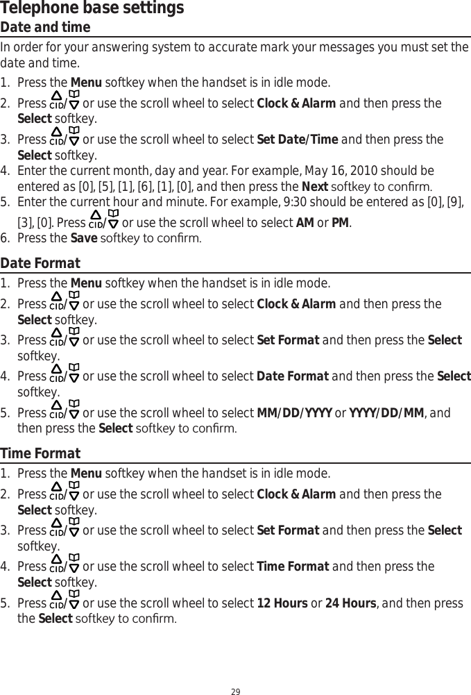 Telephone base settings29Date and timeIn order for your answering system to accurate mark your messages you must set the date and time.1. Press the Menu softkey when the handset is in idle mode.2. Press  / or use the scroll wheel to select Clock &amp; Alarm and then press the Select softkey.3. Press  / or use the scroll wheel to select Set Date/Time and then press the Select softkey.4. Enter the current month, day and year. For example, May 16, 2010 should be entered as [0], [5], [1], [6], [1], [0], and then press the NextVRIWNH\WRFRQ¿UP5. Enter the current hour and minute. For example, 9:30 should be entered as [0], [9], [3], [0]. Press  / or use the scroll wheel to select AM or PM.6. Press the SaveVRIWNH\WRFRQ¿UPDate Format1. Press the Menu softkey when the handset is in idle mode.2. Press  / or use the scroll wheel to select Clock &amp; Alarm and then press the Select softkey.3. Press  / or use the scroll wheel to select Set Format and then press the Selectsoftkey.4. Press  / or use the scroll wheel to select Date Format and then press the Selectsoftkey.5. Press  / or use the scroll wheel to select MM/DD/YYYY or YYYY/DD/MM, and then press the Select VRIWNH\WRFRQ¿UPTime Format1. Press the Menu softkey when the handset is in idle mode.2. Press  / or use the scroll wheel to select Clock &amp; Alarm and then press the Select softkey.3. Press  / or use the scroll wheel to select Set Format and then press the Selectsoftkey.4. Press  / or use the scroll wheel to select Time Format and then press the Select softkey.5. Press  / or use the scroll wheel to select 12 Hours or 24 Hours, and then press the SelectVRIWNH\WRFRQ¿UP