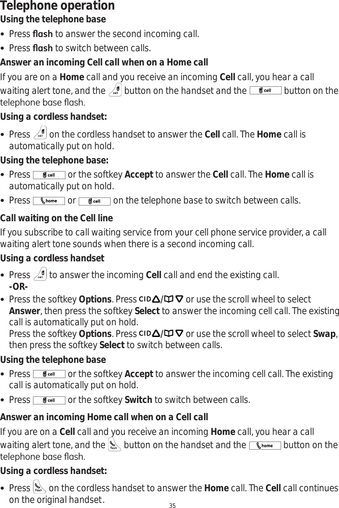 Telephone operation35Using the telephone base Press ÀDVK to answer the second incoming call.  Press ÀDVK to switch between calls. Answer an incoming Cell call when on a Home callIf you are on a Home call and you receive an incoming Cell call, you hear a call waiting alert tone, and the   button on the handset and the   button on the WHOHSKRQHEDVHÀDVKUsing a cordless handset: Press   on the cordless handset to answer the Cell call. The Home call is automatically put on hold. Using the telephone base: Press   or the softkey Accept to answer the Cell call. The Home call is automatically put on hold.  Press   or  on the telephone base to switch between calls. Call waiting on the Cell lineIf you subscribe to call waiting service from your cell phone service provider, a call waiting alert tone sounds when there is a second incoming call. Using a cordless handset Press   to answer the incoming Cell call and end the existing call. -OR- Press the softkey Options. Press  / or use the scroll wheel to select Answer, then press the softkey Select to answer the incoming cell call. The existing call is automatically put on hold. Press the softkey Options. Press  / or use the scroll wheel to select Swap,then press the softkey Select to switch between calls. Using the telephone base Press   or the softkey Accept to answer the incoming cell call. The existing call is automatically put on hold. Press   or the softkey Switch to switch between calls. Answer an incoming Home call when on a Cell callIf you are on a Cell call and you receive an incoming Home call, you hear a call waiting alert tone, and the   button on the handset and the   button on the WHOHSKRQHEDVHÀDVKUsing a cordless handset: Press   on the cordless handset to answer the Home call. The Cell call continues on the original handset. 