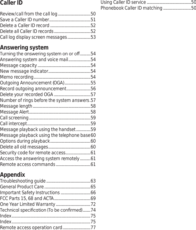 Caller ID Using Caller ID service ..............................................50Phonebook Caller ID matching.............................50Review/call from the call log..................................50Save a Caller ID number...........................................51Delete a Caller ID record..........................................52Delete all Caller ID records......................................52Call log display screen messages........................53Answering system7XUQLQJWKHDQVZHULQJV\VWHPRQRURȺ...........54Answering system and voice mail.......................54Message capacity.......................................................54New message indicator............................................54Memo recording...........................................................54Outgoing Announcement (OGA)...........................55Record outgoing announcement.........................56Delete your recorded OGA......................................57Number of rings before the system answers.57Message length............................................................58Message Alert................................................................58Call screening................................................................59Call intercept..................................................................59Message playback using the handset...............59Message playback using the telephone base60Options during playback..........................................60Delete all old messages............................................60Security code for remote access..........................61Access the answering system remotely...........61Remote access commands....................................61AppendixTroubleshooting guide..............................................63General Product Care................................................65Important Safety Instructions...............................66FCC Parts 15, 68 and ACTA......................................69One Year Limited Warranty....................................727HFKQLFDOVSHFL¿FDWLRQ7REHFRQ¿UPHG........74Index..................................................................................75Index..................................................................................75Remote access operation card.............................77