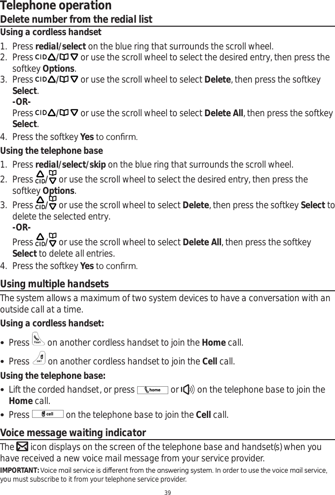 Telephone operation39Delete number from the redial listUsing a cordless handset1. Press redial/select on the blue ring that surrounds the scroll wheel.2. Press / or use the scroll wheel to select the desired entry, then press the softkey Options.3. Press / or use the scroll wheel to select Delete, then press the softkey Select.-OR-Press / or use the scroll wheel to select Delete All, then press the softkey Select.4. Press the softkey YesWRFRQ¿UPUsing the telephone base1. Press redial/select/skip on the blue ring that surrounds the scroll wheel.2. Press  / or use the scroll wheel to select the desired entry, then press the softkey Options.3. Press  / or use the scroll wheel to select Delete, then press the softkey Select to delete the selected entry.-OR-Press  / or use the scroll wheel to select Delete All, then press the softkey Select to delete all entries. 4. Press the softkey YesWRFRQ¿UPUsing multiple handsetsThe system allows a maximum of two system devices to have a conversation with an outside call at a time. Using a cordless handset: Press   on another cordless handset to join the Home call.  Press   on another cordless handset to join the Cell call.Using the telephone base: Lift the corded handset, or press   or   on the telephone base to join the Home call. Press   on the telephone base to join the Cell call.Voice message waiting indicatorThe  icon displays on the screen of the telephone base and handset(s) when you have received a new voice mail message from your service provider. IMPORTANT:9RLFHPDLOVHUYLFHLVGLȺHUHQWIURPWKHDQVZHULQJV\VWHP,QRUGHUWRXVHWKHYRLFHPDLOVHUYLFHyou must subscribe to it from your telephone service provider.