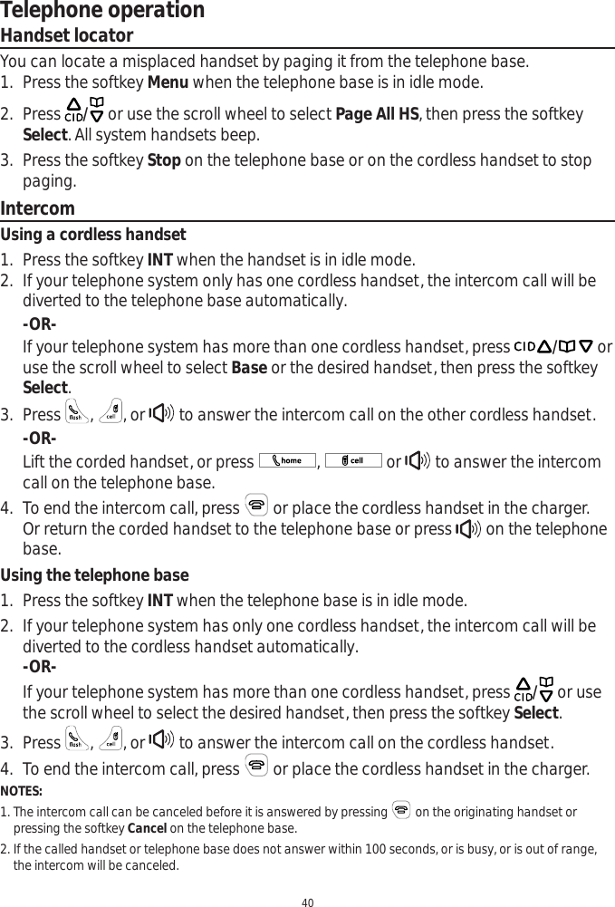 Telephone operation40Handset locatorYou can locate a misplaced handset by paging it from the telephone base.1. Press the softkey Menu when the telephone base is in idle mode. 2. Press  / or use the scroll wheel to select Page All HS, then press the softkey Select. All system handsets beep. 3. Press the softkey Stop on the telephone base or on the cordless handset to stop paging.IntercomUsing a cordless handset1. Press the softkey INT when the handset is in idle mode. 2. If your telephone system only has one cordless handset, the intercom call will be diverted to the telephone base automatically.  -OR-If your telephone system has more than one cordless handset, press / or use the scroll wheel to select Base or the desired handset, then press the softkey Select.3. Press  ,, or   to answer the intercom call on the other cordless handset.-OR-Lift the corded handset, or press  ,  or   to answer the intercom call on the telephone base.4. To end the intercom call, press   or place the cordless handset in the charger. Or return the corded handset to the telephone base or press   on the telephone base.Using the telephone base1. Press the softkey INT when the telephone base is in idle mode.2. If your telephone system has only one cordless handset, the intercom call will be diverted to the cordless handset automatically. -OR-If your telephone system has more than one cordless handset, press  / or use the scroll wheel to select the desired handset, then press the softkey Select.3. Press  ,, or   to answer the intercom call on the cordless handset.4. To end the intercom call, press   or place the cordless handset in the charger. NOTES:1. The intercom call can be canceled before it is answered by pressing  on the originating handset or    pressing the softkey Cancel on the telephone base.2. If the called handset or telephone base does not answer within 100 seconds, or is busy, or is out of range,    the intercom will be canceled.