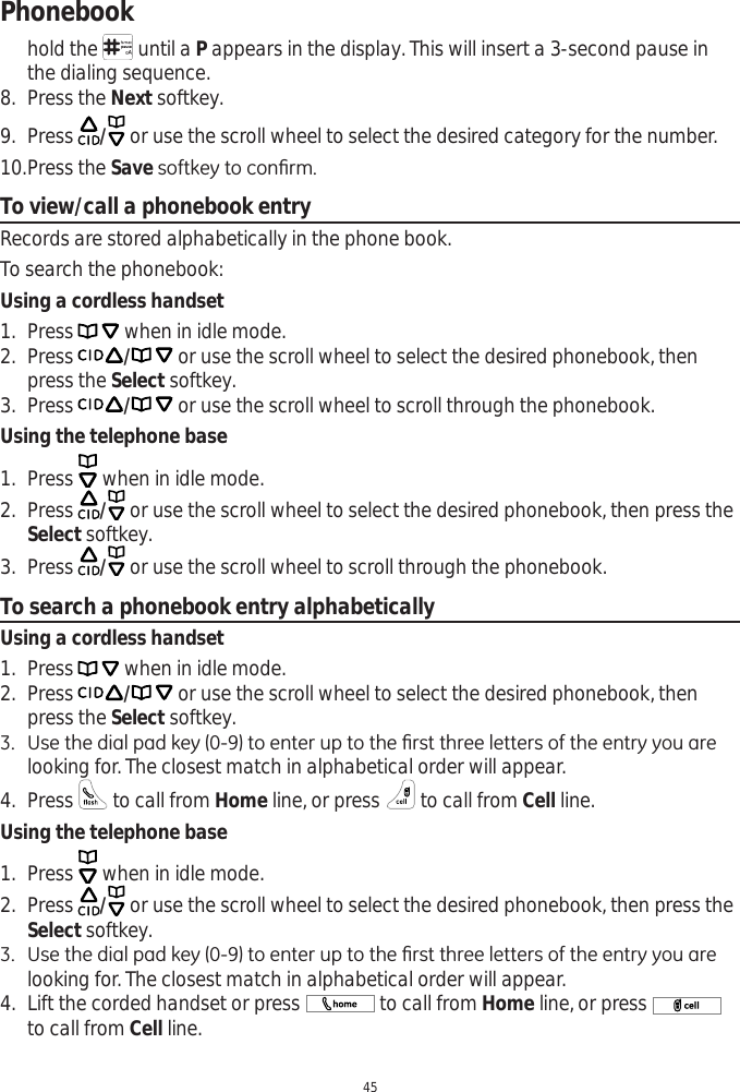 Phonebook45hold the   until a P appears in the display. This will insert a 3-second pause in the dialing sequence. 8. Press the Next softkey. 9. Press  / or use the scroll wheel to select the desired category for the number. 10.Press the Save VRIWNH\WRFRQ¿UPTo view/call a phonebook entryRecords are stored alphabetically in the phone book. To search the phonebook:Using a cordless handset1. Press   when in idle mode. 2. Press / or use the scroll wheel to select the desired phonebook, then press the Select softkey.3. Press / or use the scroll wheel to scroll through the phonebook. Using the telephone base1. Press   when in idle mode. 2. Press  / or use the scroll wheel to select the desired phonebook, then press the Select softkey.3. Press  / or use the scroll wheel to scroll through the phonebook. To search a phonebook entry alphabeticallyUsing a cordless handset1. Press   when in idle mode. 2. Press / or use the scroll wheel to select the desired phonebook, then press the Select softkey. 8VHWKHGLDOSDGNH\WRHQWHUXSWRWKH¿UVWWKUHHOHWWHUVRIWKHHQWU\\RXDUHlooking for. The closest match in alphabetical order will appear.4. Press   to call from Home line, or press   to call from Cell line.Using the telephone base1. Press   when in idle mode. 2. Press  / or use the scroll wheel to select the desired phonebook, then press the Select softkey. 8VHWKHGLDOSDGNH\WRHQWHUXSWRWKH¿UVWWKUHHOHWWHUVRIWKHHQWU\\RXDUHlooking for. The closest match in alphabetical order will appear.4. Lift the corded handset or press  to call from Home line, or press to call from Cell line.