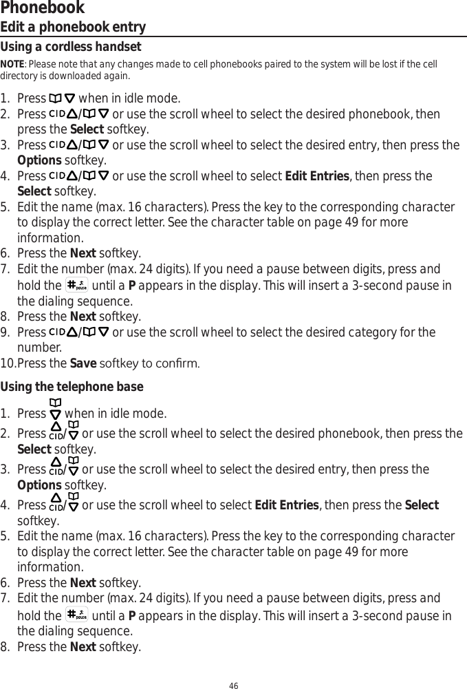 Phonebook46Edit a phonebook entryUsing a cordless handsetNOTE: Please note that any changes made to cell phonebooks paired to the system will be lost if the cell directory is downloaded again.1. Press   when in idle mode. 2. Press / or use the scroll wheel to select the desired phonebook, then press the Select softkey.3. Press / or use the scroll wheel to select the desired entry, then press the Options softkey.4. Press / or use the scroll wheel to select Edit Entries, then press the Select softkey.5. Edit the name (max. 16 characters). Press the key to the corresponding character to display the correct letter. See the character table on page 49 for more information.6. Press the Next softkey. 7. Edit the number (max. 24 digits). If you need a pause between digits, press and hold the   until a P appears in the display. This will insert a 3-second pause in the dialing sequence.8. Press the Next softkey. 9. Press / or use the scroll wheel to select the desired category for the number. 10.Press the Save VRIWNH\WRFRQ¿UPUsing the telephone base1. Press   when in idle mode. 2. Press  / or use the scroll wheel to select the desired phonebook, then press the Select softkey.3. Press  / or use the scroll wheel to select the desired entry, then press the Options softkey.4. Press  / or use the scroll wheel to select Edit Entries, then press the Selectsoftkey.5. Edit the name (max. 16 characters). Press the key to the corresponding character to display the correct letter. See the character table on page 49 for more information.6. Press the Next softkey. 7. Edit the number (max. 24 digits). If you need a pause between digits, press and hold the   until a P appears in the display. This will insert a 3-second pause in the dialing sequence. 8. Press the Next softkey. 