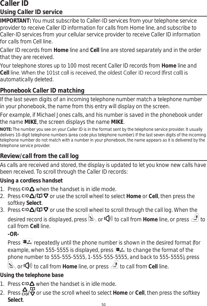 50Caller IDUsing Caller ID serviceIMPORTANT: You must subscribe to Caller-ID services from your telephone service provider to receive Caller ID information for calls from Home line, and subscribe to Caller-ID services from your cellular service provider to receive Caller ID information for calls from Cell line. Caller ID records from Home line and Cell line are stored separately and in the order that they are received.Your telephone stores up to 100 most recent Caller ID records from Home line and CellOLQH:KHQWKHVWFDOOLVUHFHLYHGWKHROGHVW&amp;DOOHU,&apos;UHFRUG¿UVWFDOOLVautomatically deleted. Phonebook Caller ID matchingIf the last seven digits of an incoming telephone number match a telephone number in your phonebook, the name from this entry will display on the screen.For example, if Michael Jones calls, and his number is saved in the phonebook under the name MIKE, the screen displays the name MIKE.NOTE: The number you see on your Caller ID is in the format sent by the telephone service provider. It usually delivers 10-digit telephone numbers (area code plus telephone number). If the last seven digits of the incoming telephone number do not match with a number in your phonebook, the name appears as it is delivered by the telephone service provider. Review/call from the call logAs calls are received and stored, the display is updated to let you know new calls have been received. To scroll through the Caller ID records:Using a cordless handset1. Press  when the handset is in idle mode. 2. Press / or use the scroll wheel to select Home or Cell, then press the softkey Select.3. Press / or use the scroll wheel to scroll through the call log. When the desired record is displayed, press   or   to call from Home line, or press   to call from Cell line.-OR-Press   repeatedly until the phone number is shown in the desired format (for example, when 555-5555 is displayed, press   to change the format of the phone number to 555-555-5555, 1-555-555-5555, and back to 555-5555), press  or   to call from Home line, or press   to call from Cell line.Using the telephone base1. Press   when the handset is in idle mode. 2. Press  / or use the scroll wheel to select Home or Cell, then press the softkey Select.