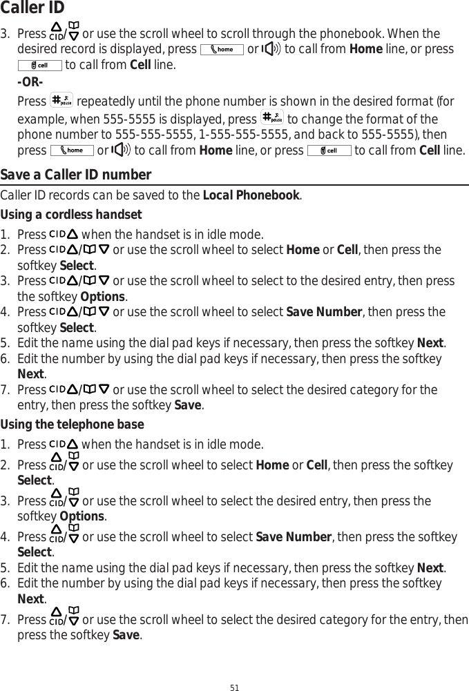 Caller ID513. Press  / or use the scroll wheel to scroll through the phonebook. When the desired record is displayed, press   or   to call from Home line, or press  to call from Cell line.-OR-Press   repeatedly until the phone number is shown in the desired format (for example, when 555-5555 is displayed, press   to change the format of the phone number to 555-555-5555, 1-555-555-5555, and back to 555-5555), then press   or   to call from Home line, or press   to call from Cell line.Save a Caller ID numberCaller ID records can be saved to the Local Phonebook.Using a cordless handset1. Press   when the handset is in idle mode. 2. Press / or use the scroll wheel to select Home or Cell, then press the softkey Select.3. Press / or use the scroll wheel to select to the desired entry, then press the softkey Options.4. Press / or use the scroll wheel to select Save Number, then press the softkey Select.5. Edit the name using the dial pad keys if necessary, then press the softkey Next.6. Edit the number by using the dial pad keys if necessary, then press the softkey Next.7. Press / or use the scroll wheel to select the desired category for the entry, then press the softkey Save.Using the telephone base1. Press   when the handset is in idle mode. 2. Press  / or use the scroll wheel to select Home or Cell, then press the softkey Select.3. Press  / or use the scroll wheel to select the desired entry, then press the softkey Options.4. Press  / or use the scroll wheel to select Save Number, then press the softkey Select.5. Edit the name using the dial pad keys if necessary, then press the softkey Next.6. Edit the number by using the dial pad keys if necessary, then press the softkey Next.7. Press  / or use the scroll wheel to select the desired category for the entry, then press the softkey Save.