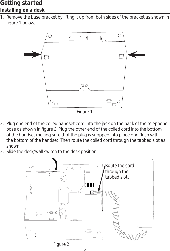 Getting started2Installing on a desk1. Remove the base bracket by lifting it up from both sides of the bracket as shown in ¿JXUHEHORZFigure 12. Plug one end of the coiled handset cord into the jack on the back of the telephone EDVHDVVKRZQLQ¿JXUH3OXJWKHRWKHUHQGRIWKHFRLOHGFRUGLQWRWKHERWWRPRIWKHKDQGVHWPDNLQJVXUHWKDWWKHSOXJLVVQDSSHGLQWRSODFHDQGÀXVKZLWKthe bottom of the handset. Then route the coiled cord through the tabbed slot as shown.3. Slide the desk/wall switch to the desk position.Figure 2desk wallRoute the cord through the tabbed slot.