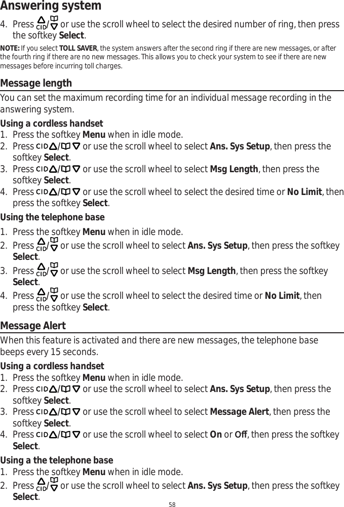 Answering system584. Press  / or use the scroll wheel to select the desired number of ring, then press the softkey Select.NOTE: If you select TOLL SAVER, the system answers after the second ring if there are new messages, or afterthe fourth ring if there are no new messages. This allows you to check your system to see if there are new messages before incurring toll charges.Message lengthYou can set the maximum recording time for an individual message recording in the answering system. Using a cordless handset1. Press the softkey Menu when in idle mode.2. Press / or use the scroll wheel to select Ans. Sys Setup, then press the softkey Select.3. Press / or use the scroll wheel to select Msg Length, then press the softkey Select.4. Press / or use the scroll wheel to select the desired time or No Limit, then press the softkey Select.Using the telephone base1. Press the softkey Menu when in idle mode.2. Press  / or use the scroll wheel to select Ans. Sys Setup, then press the softkey Select.3. Press  / or use the scroll wheel to select Msg Length, then press the softkey Select.4. Press  / or use the scroll wheel to select the desired time or No Limit, then press the softkey Select.Message AlertWhen this feature is activated and there are new messages, the telephone base beeps every 15 seconds.Using a cordless handset1. Press the softkey Menu when in idle mode.2. Press / or use the scroll wheel to select Ans. Sys Setup, then press the softkey Select.3. Press / or use the scroll wheel to select Message Alert, then press the softkey Select.4. Press / or use the scroll wheel to select On or 2ȹ, then press the softkey Select.Using a the telephone base1. Press the softkey Menu when in idle mode.2. Press  / or use the scroll wheel to select Ans. Sys Setup, then press the softkey Select.