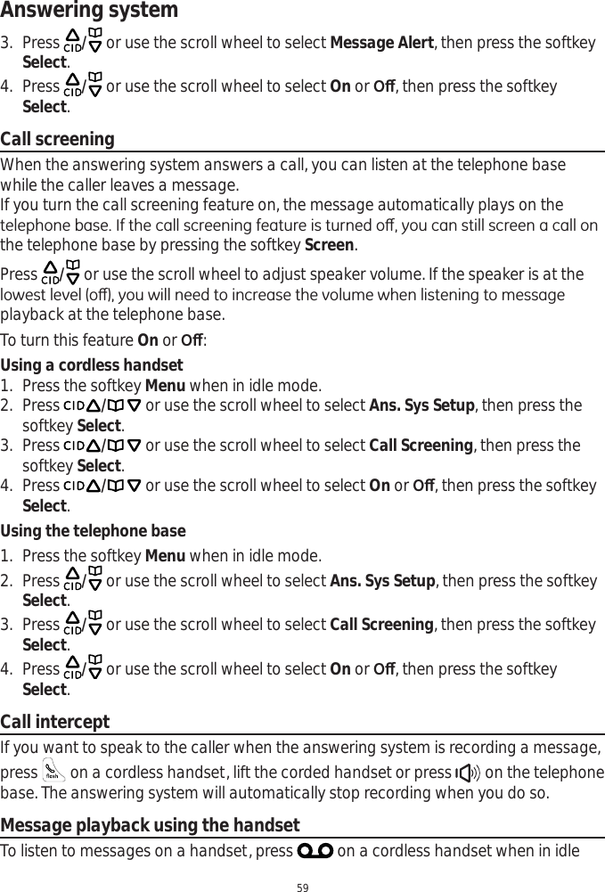 Answering system593. Press  / or use the scroll wheel to select Message Alert, then press the softkey Select.4. Press  / or use the scroll wheel to select On or 2ȹ, then press the softkey Select.Call screeningWhen the answering system answers a call, you can listen at the telephone base while the caller leaves a message. If you turn the call screening feature on, the message automatically plays on the WHOHSKRQHEDVH,IWKHFDOOVFUHHQLQJIHDWXUHLVWXUQHGRȺ\RXFDQVWLOOVFUHHQDFDOORQthe telephone base by pressing the softkey Screen.Press  / or use the scroll wheel to adjust speaker volume. If the speaker is at the ORZHVWOHYHORȺ\RXZLOOQHHGWRLQFUHDVHWKHYROXPHZKHQOLVWHQLQJWRPHVVDJHplayback at the telephone base. To turn this feature On or 2ȹ:Using a cordless handset1. Press the softkey Menu when in idle mode.2. Press / or use the scroll wheel to select Ans. Sys Setup, then press the softkey Select.3. Press / or use the scroll wheel to select Call Screening, then press the softkey Select.4. Press / or use the scroll wheel to select On or 2ȹ, then press the softkey Select.Using the telephone base1. Press the softkey Menu when in idle mode.2. Press  / or use the scroll wheel to select Ans. Sys Setup, then press the softkey Select.3. Press  / or use the scroll wheel to select Call Screening, then press the softkey Select.4. Press  / or use the scroll wheel to select On or 2ȹ, then press the softkey Select.Call interceptIf you want to speak to the caller when the answering system is recording a message, press  on a cordless handset, lift the corded handset or press   on the telephone base. The answering system will automatically stop recording when you do so.Message playback using the handsetTo listen to messages on a handset, press   on a cordless handset when in idle 