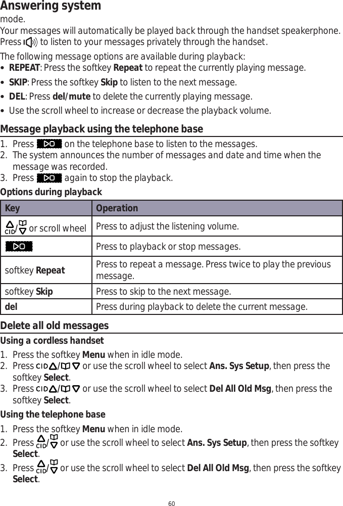 Answering system60mode.Your messages will automatically be played back through the handset speakerphone. Press   to listen to your messages privately through the handset.The following message options are available during playback: REPEAT: Press the softkey Repeat to repeat the currently playing message. SKIP: Press the softkey Skip to listen to the next message. DEL: Press del/mute to delete the currently playing message.  Use the scroll wheel to increase or decrease the playback volume.Message playback using the telephone base1. Press   on the telephone base to listen to the messages. 2. The system announces the number of messages and date and time when the message was recorded. 3. Press   again to stop the playback. Options during playbackKey Operation/or scroll wheel Press to adjust the listening volume.Press to playback or stop messages.softkey Repeat Press to repeat a message. Press twice to play the previous message.softkey Skip Press to skip to the next message.del Press during playback to delete the current message.Delete all old messagesUsing a cordless handset1. Press the softkey Menu when in idle mode.2. Press / or use the scroll wheel to select Ans. Sys Setup, then press the softkey Select.3. Press / or use the scroll wheel to select Del All Old Msg, then press the softkey Select.Using the telephone base1. Press the softkey Menu when in idle mode.2. Press  / or use the scroll wheel to select Ans. Sys Setup, then press the softkey Select.3. Press  / or use the scroll wheel to select Del All Old Msg, then press the softkey Select.