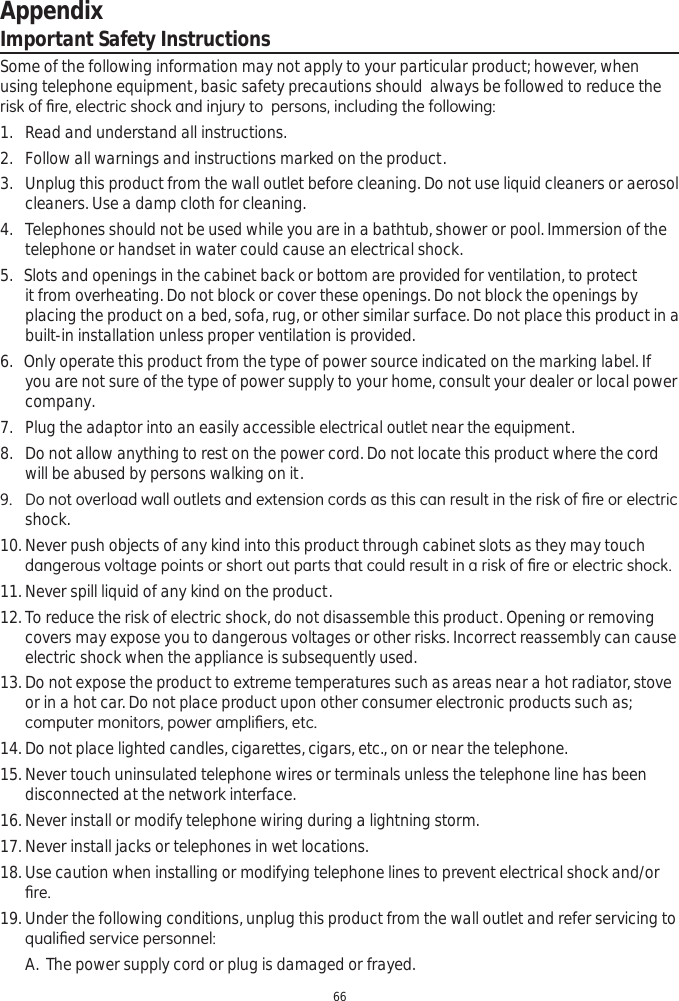 Appendix66Important Safety InstructionsSome of the following information may not apply to your particular product; however, when using telephone equipment, basic safety precautions should  always be followed to reduce the ULVNRI¿UHHOHFWULFVKRFNDQGLQMXU\WRSHUVRQVLQFOXGLQJWKHIROORZLQJ1. Read and understand all instructions. 2. Follow all warnings and instructions marked on the product.  3. Unplug this product from the wall outlet before cleaning. Do not use liquid cleaners or aerosol cleaners. Use a damp cloth for cleaning. 4. Telephones should not be used while you are in a bathtub, shower or pool. Immersion of the telephone or handset in water could cause an electrical shock. 5.   Slots and openings in the cabinet back or bottom are provided for ventilation, to protect it from overheating. Do not block or cover these openings. Do not block the openings by placing the product on a bed, sofa, rug, or other similar surface. Do not place this product in a built-in installation unless proper ventilation is provided. 6.   Only operate this product from the type of power source indicated on the marking label. If you are not sure of the type of power supply to your home, consult your dealer or local power company.7. Plug the adaptor into an easily accessible electrical outlet near the equipment.8. Do not allow anything to rest on the power cord. Do not locate this product where the cord will be abused by persons walking on it.  &apos;RQRWRYHUORDGZDOORXWOHWVDQGH[WHQVLRQFRUGVDVWKLVFDQUHVXOWLQWKHULVNRI¿UHRUHOHFWULFshock. 10. Never push objects of any kind into this product through cabinet slots as they may touch GDQJHURXVYROWDJHSRLQWVRUVKRUWRXWSDUWVWKDWFRXOGUHVXOWLQDULVNRI¿UHRUHOHFWULFVKRFN11. Never spill liquid of any kind on the product.  12. To reduce the risk of electric shock, do not disassemble this product. Opening or removing covers may expose you to dangerous voltages or other risks. Incorrect reassembly can cause electric shock when the appliance is subsequently used.13. Do not expose the product to extreme temperatures such as areas near a hot radiator, stove or in a hot car. Do not place product upon other consumer electronic products such as; FRPSXWHUPRQLWRUVSRZHUDPSOL¿HUVHWF14. Do not place lighted candles, cigarettes, cigars, etc., on or near the telephone.  15. Never touch uninsulated telephone wires or terminals unless the telephone line has been disconnected at the network interface.16. Never install or modify telephone wiring during a lightning storm.  17. Never install jacks or telephones in wet locations.   18. Use caution when installing or modifying telephone lines to prevent electrical shock and/or ¿UH19. Under the following conditions, unplug this product from the wall outlet and refer servicing to TXDOL¿HGVHUYLFHSHUVRQQHOA. The power supply cord or plug is damaged or frayed.  