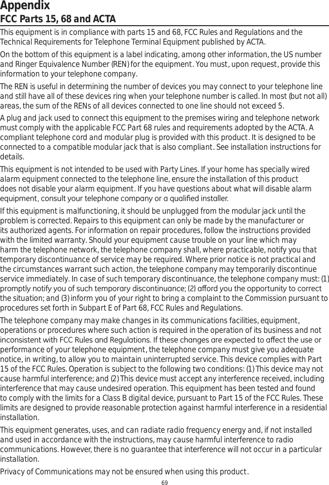 Appendix69FCC Parts 15, 68 and ACTAThis equipment is in compliance with parts 15 and 68, FCC Rules and Regulations and the Technical Requirements for Telephone Terminal Equipment published by ACTA.On the bottom of this equipment is a label indicating, among other information, the US number and Ringer Equivalence Number (REN) for the equipment. You must, upon request, provide this information to your telephone company.The REN is useful in determining the number of devices you may connect to your telephone line and still have all of these devices ring when your telephone number is called. In most (but not all) areas, the sum of the RENs of all devices connected to one line should not exceed 5. A plug and jack used to connect this equipment to the premises wiring and telephone network must comply with the applicable FCC Part 68 rules and requirements adopted by the ACTA. A compliant telephone cord and modular plug is provided with this product. It is designed to be connected to a compatible modular jack that is also compliant. See installation instructions for details.This equipment is not intended to be used with Party Lines. If your home has specially wired alarm equipment connected to the telephone line, ensure the installation of this product does not disable your alarm equipment. If you have questions about what will disable alarm HTXLSPHQWFRQVXOW\RXUWHOHSKRQHFRPSDQ\RUDTXDOL¿HGLQVWDOOHUIf this equipment is malfunctioning, it should be unplugged from the modular jack until the problem is corrected. Repairs to this equipment can only be made by the manufacturer or its authorized agents. For information on repair procedures, follow the instructions provided with the limited warranty. Should your equipment cause trouble on your line which may harm the telephone network, the telephone company shall, where practicable, notify you that temporary discontinuance of service may be required. Where prior notice is not practical and the circumstances warrant such action, the telephone company may temporarily discontinue service immediately. In case of such temporary discontinuance, the telephone company must: (1) SURPSWO\QRWLI\\RXRIVXFKWHPSRUDU\GLVFRQWLQXDQFHDȺRUG\RXWKHRSSRUWXQLW\WRFRUUHFWthe situation; and (3) inform you of your right to bring a complaint to the Commission pursuant to procedures set forth in Subpart E of Part 68, FCC Rules and Regulations.The telephone company may make changes in its communications facilities, equipment, operations or procedures where such action is required in the operation of its business and not LQFRQVLVWHQWZLWK)&amp;&amp;5XOHVDQG5HJXODWLRQV,IWKHVHFKDQJHVDUHH[SHFWHGWRDȺHFWWKHXVHRUperformance of your telephone equipment, the telephone company must give you adequate notice, in writing, to allow you to maintain uninterrupted service. This device complies with Part 15 of the FCC Rules. Operation is subject to the following two conditions: (1) This device may not cause harmful interference; and (2) This device must accept any interference received, including interference that may cause undesired operation. This equipment has been tested and found to comply with the limits for a Class B digital device, pursuant to Part 15 of the FCC Rules. These limits are designed to provide reasonable protection against harmful interference in a residential installation.This equipment generates, uses, and can radiate radio frequency energy and, if not installed and used in accordance with the instructions, may cause harmful interference to radio communications. However, there is no guarantee that interference will not occur in a particular installation.Privacy of Communications may not be ensured when using this product.