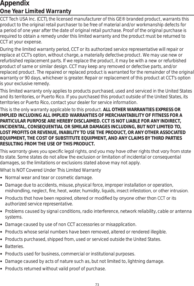 Appendix73One Year Limited WarrantyCCT Tech USA Inc. (CCT), the licensed manufacturer of this GE® branded product, warrants this product to the original retail purchaser to be free of material and/or workmanship defects for a period of one year after the date of original retail purchase. Proof of the original purchase is required to obtain a remedy under this limited warranty and the product must be returned to CCT at your expense. During the limited warranty period, CCT or its authorized service representative will repair or replace at CCT’s option, without charge, a materially defective product. We may use new or refurbished replacement parts. If we replace the product, it may be with a new or refurbished product of same or similar design. CCT may keep any removed or defective parts, and/or replaced product. The repaired or replaced product is warranted for the remainder of the original warranty or 90 days, whichever is greater. Repair or replacement of this product at CCT’s option is your exclusive remedy.  This limited warranty only applies to products purchased, used and serviced in the United States and its territories, or Puerto Rico. If you purchased this product outside of the United States, its territories or Puerto Rico, contact your dealer for service information.This is the only warranty applicable to this product. ALL OTHER WARRANTIES EXPRESS OR IMPLIED INCLUDING ALL IMPLIED WARRANTIES OF MERCHANTABILITY OF FITNESS FOR A PARTICULAR PURPOSE ARE HEREBY DISCLAIMED. CCT IS NOT LIABLE FOR ANY INDIRECT, INCIDENTAL, CONSEQUENTIAL OR SIMILAR DAMAGES INCLUDING, BUT NOT LIMITED TO, LOST PROFITS OR REVENUE, INABILITY TO USE THE PRODUCT, OR ANY OTHER ASSOCIATED EQUIPMENT, THE COST OF SUBSTITUTE EQUIPMENT, AND ANY CLAIMS BY THIRD PARTIES RESULTING FROM THE USE OF THIS PRODUCT. 7KLVZDUUDQW\JLYHV\RXVSHFL¿FOHJDOULJKWVDQG\RXPD\KDYHRWKHUULJKWVWKDWYDU\IURPVWDWHto state. Some states do not allow the exclusion or limitation of incidental or consequential damages, so the limitations or exclusions stated above may not apply.  What Is NOT Covered Under This Limited Warranty Normal wear and tear or cosmetic damage. Damage due to accidents, misuse, physical force, improper installation or operation, PLVKDQGOLQJQHJOHFW¿UHKHDWZDWHUKXPLGLW\OLTXLGVLQVHFWLQIHVWDWLRQRURWKHULQWUXVLRQ 3URGXFWVWKDWKDYHEHHQUHSDLUHGDOWHUHGRUPRGL¿HGE\DQ\RQHRWKHUWKDQ&amp;&amp;7RULWVauthorized service representative.  Problems caused by signal conditions, radio interference, network reliability, cable or antenna systems. Damage caused by use of non CCT accessories or misapplication. Products whose serial numbers have been removed, altered or rendered illegible. Products purchased, shipped from, used or serviced outside the United States. Batteries. Products used for business, commercial or institutional purposes.  Damage caused by acts of nature such as, but not limited to, lightning damage. Products returned without valid proof of purchase.