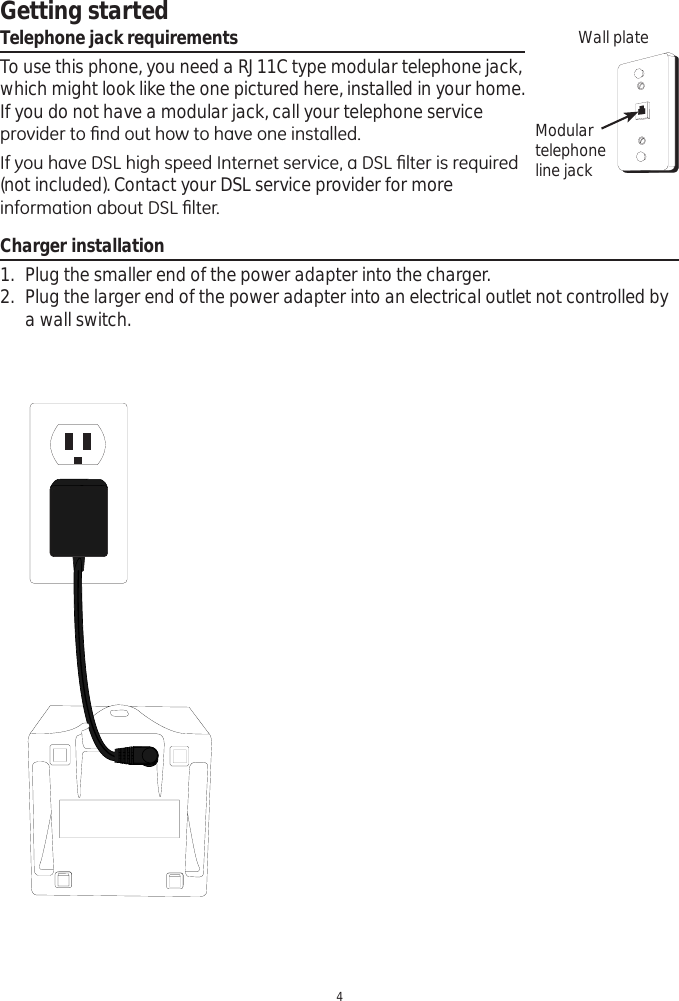 Getting started4Telephone jack requirementsTo use this phone, you need a RJ11C type modular telephone jack, which might look like the one pictured here, installed in your home. If you do not have a modular jack, call your telephone service SURYLGHUWR¿QGRXWKRZWRKDYHRQHLQVWDOOHG,I\RXKDYH&apos;6/KLJKVSHHG,QWHUQHWVHUYLFHD&apos;6/¿OWHULVUHTXLUHG(not included). Contact your DSL service provider for more LQIRUPDWLRQDERXW&apos;6/¿OWHUWall plateModulartelephoneline jackCharger installation1. Plug the smaller end of the power adapter into the charger.2. Plug the larger end of the power adapter into an electrical outlet not controlled by a wall switch.