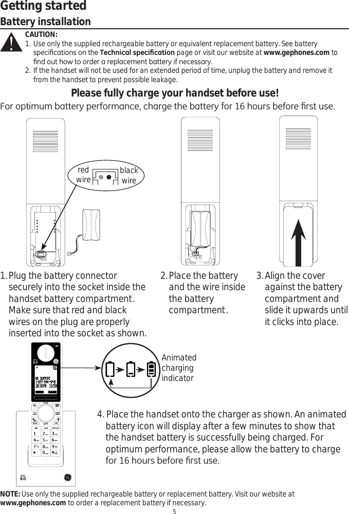 Getting started5Battery installationCAUTION:1. Use only the supplied rechargeable battery or equivalent replacement battery. See battery     VSHFL¿FDWLRQVRQWKH7HFKQLFDOVSHFL¿FDWLRQ page or visit our website at www.gephones.com to     ¿QGRXWKRZWRRUGHUDUHSODFHPHQWEDWWHU\LIQHFHVVDU\2. If the handset will not be used for an extended period of time, unplug the battery and remove it    from the handset to prevent possible leakage.Please fully charge your handset before use!)RURSWLPXPEDWWHU\SHUIRUPDQFHFKDUJHWKHEDWWHU\IRUKRXUVEHIRUH¿UVWXVHNOTE: Use only the supplied rechargeable battery or replacement battery. Visit our website at www.gephones.com to order a replacement battery if necessary. 1.Plug the battery connector securely into the socket inside the handset battery compartment. Make sure that red and black wires on the plug are properly inserted into the socket as shown.2.Place the battery and the wire inside the battery compartment. 4. Place the handset onto the charger as shown. An animated battery icon will display after a few minutes to show that the handset battery is successfully being charged. For optimum performance, please allow the battery to charge IRUKRXUVEHIRUH¿UVWXVH3.Align the cover against the battery compartment and slide it upwards until it clicks into place. red wire blackwireAnimatedcharging indicator