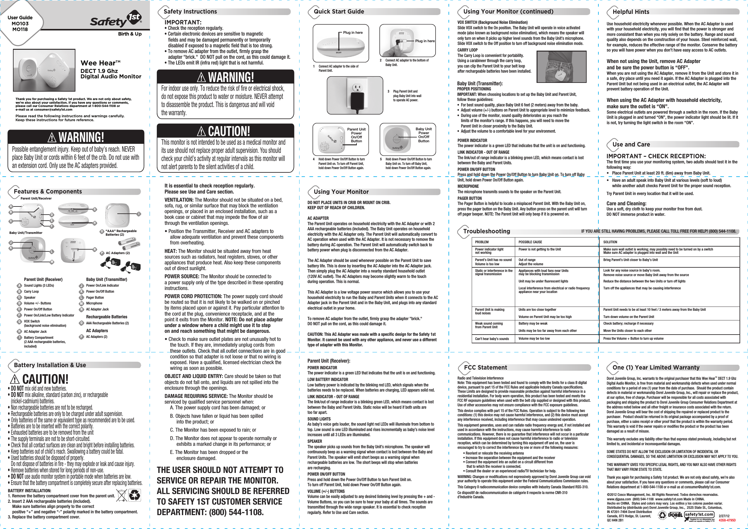 Wee Hear™DECT 1.9 GhzDigital Audio MonitorBirth &amp; UpPROBLEMPower indicator light not workingStatic or interference in the signal transmissionParent Unit is making loud noisesWeak sound coming from Parent UnitCan’t hear baby’s sounds POSSIBLE CAUSEPower is not getting to the UnitAppliances with loud fans near Units may be blocking transmissionUnit may be under fluorescent lightsLocal interference from electrical or radio frequency appliance near your locationUnits are too close togetherVolume on Parent Unit may be too highBattery may be weakUnits may be too far away from each otherVolume may be too lowSOLUTIONMake sure wall outlet is working; may possibly need to be turned on by a switchParent’s Unit has no sound Volume is too low Out of rangeAdjust the volume Bring Parent’s Unit closer to Baby’s UnitMake sure AC adapter is plugged into wall and the UnitLook for any noise source in baby’s room.Remove noise source or move Baby Unit away from the sourceReduce the distance between the two Units or turn off lightsTurn off the appliances that may be causing interferenceParent Unit needs to be at least 10 feet / 3 meters away from the Baby UnitTurn down volume on the Parent UnitCheck battery; recharge if necessaryMove the Units closer to each otherPress the Volume + Button to turn up volumeFeatures &amp; ComponentsQuick Start Guide Using Your Monitor (continued)Use and CareHelpful HintsUsing Your MonitorOne (1) Year Limited WarrantyTroubleshootingIF YOU ARE STILL HAVING PROBLEMS, PLEASE CALL TOLL FREE FOR HELP! (800) 544-1108.©2012 Cosco Management, Inc. All Rights Reserved. Todos derechos reservados. www.djgusa.com  (800) 544-1108  www.safety1st.com Made in CHINA. Hecho en CHINA.  Styles and colors may vary. Los estilos y los colores pueden variar. Distributed by (distribuido por) Dorel Juvenile Group, Inc.,  2525 State St., Columbus, IN 47201-7494 Dorel Distribution Canada, 873 Hodge, St. Laurent,          2/27/12QC H4N 2B1      4358-4795DRegister for our eNewsletter andwatch our experts on Safety 1stTVsafety1st.comIMPORTANT:Safety InstructionsBattery Installation &amp; UseCAUTION!THE USER SHOULD NOT ATTEMPT TO SERVICE OR REPAIR THE MONITOR. ALL SERVICING SHOULD BE REFERRED TO SAFETY 1ST CUSTOMER SERVICE DEPARTMENT: (800) 544-1108.Possible entanglement injury. Keep out of baby&apos;s reach. NEVER place Baby Unit or cords within 6 feet of the crib. Do not use with an extension cord. Only use the AC adapters provided.WARNING!Please read the following instructions and warnings carefully.Keep these instructions for future reference.Thank you for purchasing a Safety 1st product. We are not only about safety,we&apos;re also about your satisfaction. If you have any questions or comments,please call our Consumer Relations department at 1-800-544-1108 ore-mail us at consumer@safety1st.comUser GuideMO103MO118BATTERY INSTALLATION:1. Remove the battery compartment cover from the parent unit. 2. Insert 2 AAA rechargeable batteries (included).   Make sure batteries align properly to the correct   positive “+” and negative “-” polarity marked in the battery compartment.3. Replace the battery compartment cover.• Check the reception regularly. • Certain electronic devices are sensitive to magnetic   fields and may be damaged permanently or temporarily   disabled if exposed to a magnetic field that is too strong.• To remove AC adapter from the outlet, firmly grasp the      adapter &quot;brick.&quot;  DO NOT pull on the cord, as this could damage it. • The LEDs emit IR (infra red) light that is not harmful.This monitor is not intended to be used as a medical monitor and its use should not replace proper adult supervision. You should check your child’s activity at regular intervals as this monitor will not alert parents to the silent activities of a child.CAUTION!For indoor use only. To reduce the risk of fire or electrical shock, do not expose this product to water or moisture. NEVER attempt to disassemble the product. This is dangerous and will void the warranty.WARNING!It is essential to check reception regularly. Please see Use and Care section.VENTILATION: The Monitor should not be situated on a bed, sofa, rug, or similar surface that may block the ventilation openings, or placed in an enclosed installation, such as a book case or cabinet that may impede the flow of air through the ventilation openings.• Position the Transmitter, Receiver and AC adapters to   allow adequate ventilation and prevent these components  from overheating. HEAT: The Monitor should be situated away from heat sources such as radiators, heat registers, stoves, or other appliances that produce heat. Also keep these components out of direct sunlight.POWER SOURCE: The Monitor should be connected to a power supply only of the type described in these operating instructions.POWER CORD PROTECTION: The power supply cord should be routed so that it is not likely to be walked on or pinched by items placed upon or against it. Pay particular attention to the cord at the plug, convenience receptacle, and at the point it exits from the Monitor. NOTE: Do not place adapter under a window where a child might use it to step on and reach something that might be dangerous.• Check to make sure outlet plates are not unusually hot to   the touch. If they are, immediately unplug cords from   these outlets. Check that all outlet connections are in good   condition so that adapter is not loose or that no wiring is   exposed. Have a qualified, licensed electrician check the   wiring as soon as possible.OBJECT AND LIQUID ENTRY: Care should be taken so that objects do not fall onto, and liquids are not spilled into the enclosure through the openings.DAMAGE REQUIRING SERVICE: The Monitor should be serviced by qualified service personnel when:  A. The power supply cord has been damaged; or  B. Objects have fallen or liquid has been spilled        into the product; or  C. The Monitor has been exposed to rain; or  D. The Monitor does not appear to operate normally or        exhibits a marked change in its performance; or  E. The Monitor has been dropped or the        enclosure damaged.DO NOT PLACE UNITS IN CRIB OR MOUNT ON CRIB. KEEP OUT OF REACH OF CHILDREN.AC ADAPTERThe Parent Unit operates on household electricity with the AC Adapter or with 2 AAA rechargeable batteries (included). The Baby Unit operates on household electricity with the AC Adapter only. The Parent Unit will automatically convert to AC operation when used with the AC Adapter. It is not necessary to remove the battery during AC operation. The Parent Unit will automatically switch back to battery power when plug is disconnected from the AC Adapter. The AC Adapter should be used whenever possible on the Parent Unit to save battery life. This is done by inserting the AC Adapter into the AC Adapter jack. Then simply plug the AC Adapter into a nearby standard household outlet (120V AC outlet). The AC Adapters may become slightly warm to the touch during operation. This is normal.This AC Adapter is a low voltage power source which allows you to use your household electricity to run the Baby and Parent Units when it connects to the AC Adapter jack in the Parent Unit and in the Baby Unit, and plugs into any standard electrical outlet in your home.To remove AC adapter from the outlet, firmly grasp the adapter &quot;brick.&quot;  DO NOT pull on the cord, as this could damage it. CAUTION: This AC Adapter was made with a specific design for the Safety 1st  Monitor. It cannot be used with any other appliance, and never use a different type of adapter with this Monitor.Baby Unit (Transmitter):PROPER POSITIONINGIMPORTANT: When choosing locations to set up the Baby Unit and Parent Unit, follow these guidelines:•  For best sound quality, place Baby Unit 6 feet (2 meters) away from the baby.•  Adjust volume (+/-) buttons on Parent Unit to appropriate level to minimize feedback.•  During use of the monitor, sound quality deteriorates as you reach the   limits of the monitor&apos;s range. If this happens, you will need to move the   Parent Unit in closer proximity to the Baby Unit.•  Adjust the volume to a comfortable level for your environment.The first time you use your monitoring system, two adults should test it in the following way:•  Place Parent Unit at least 20 ft. (6m) away from Baby Unit. •  Have an adult speak into Baby Unit at various levels (soft to loud)   while another adult checks Parent Unit for the proper sound reception. Try Parent Unit in every location that it will be used.Care and Cleaning:Use a soft, dry cloth to keep your monitor free from dust. DO NOT immerse product in water.IMPORTANT – CHECK RECEPTION:Use household electricity whenever possible. When the AC Adapter is used with your household electricity, you will find that the power is stronger and more consistent than when you rely solely on the battery. Range and sound quality also depends on the construction of your house. Steel reinforced wall, for example, reduces the effective range of the monitor. Conserve the battery so you will have power when you don’t have easy access to AC outlets.When not using the Unit, remove AC Adapter and be sure the power button is “OFF”. When you are not using the AC Adapter, remove it from the Unit and store it in a safe, dry place until you need it again. If the AC Adapter is plugged into the Parent Unit but not being used in an electrical outlet, the AC Adapter will prevent battery operation of the Unit.When using the AC Adapter with household electricity, make sure the outlet is “ON”. Some electrical outlets are powered through a switch in the room. If the Baby Unit is plugged in and turned “ON”, the power indicator light should be lit. If it is not, try turning the light switch in the room “ON”.Dorel Juvenile Group, Inc. warrants to the original purchaser that this Wee Hear™ DECT 1.9 Ghz Digital Audio Monitor, is free from material and workmanship defects when used under normal conditions for a period of one (1) year from the date of purchase.  Should the product contain defects in material or workmanship Dorel Juvenile Group, Inc., will repair or replace the product, at our option, free of charge. Purchaser will be responsible for all costs associated with packaging and shipping the product to Dorel Juvenile Group Consumer Relations Department at the address noted below and all other freight or insurance costs associated with the return.  Dorel Juvenile Group will bear the cost of shipping the repaired or replaced product to the purchaser.  Product should be returned in its original package accompanied by a proof of purchase, either a sales receipt or other proof that the product is within the warranty period. This warranty is void if the owner repairs or modifies the product or the product has been damaged as a result of misuse.  This warranty excludes any liability other than that express stated previously, including but not limited to, and incidental or inconsequential damages.SOME STATES DO NOT ALLOW THE EXCLUSION OR LIMITATION OF INCIDENTAL OR CONSEQUENTIAL DAMAGES, SO THE ABOVE LIMITATION OR EXCLUSION MAY NOT APPLY TO YOU.THIS WARRANTY GIVES YOU SPECIFIC LEGAL RIGHTS, AND YOU MAY ALSO HAVE OTHER RIGHTS THAT MAY VARY FROM STATE TO STATE.Thank you again for purchasing a Safety 1st product. We are not only about safety, we’re also about your satisfaction. If you have any questions or comments, please call our Consumer Relations department at 1-800-544-1108 or e-mail us at consumer@safety1st.com.FCC StatementRadio and Television InterferenceNote: This equipment has been tested and found to comply with the limits for a class B digital device, pursuant to part 15 of the FCC Rules and applicable Industry Canada specifications. These Limits are designed to provide reasonable protection against harmful interference in a residential installation. For body worn operation, this product has been tested and meets the FCC RF exposure guidelines when used with the belt clip supplied or designed with this product. Use of other accessories may not ensure compliance with the FCC exposure guidelines.This device complies with part 15 of the FCC Rules. Operation is subject to the following two conditions: (1) this device may not cause harmful interference, and (2) this device must accept any interference received, including interference that may cause undesired operation.This equipment generates, uses and can radiate radio frequency energy and, if not installed and used in accordance with the instructions, may cause harmful interference to radio communications. However, there is no guarantee that interference will not occur in a particular installation. If this equipment does not cause harmful interference to radio or television reception, which can be determined by turning this equipment off and on, the user is encouraged to try to correct the interference by one or more of the following measures:  • Reorient or relocate the receiving antenna  • Increase the separation between the equipment and the receiver  • Connect the equipment into an outlet on a circuit different from       that to which the receiver is connected.  • Consult the dealer or an experienced radio/TV technician for help.WARNING: Changes or modifications not expressively approved by Dorel Juvenile Group can void your authority to operate this equipment under the Federal Communications Commission rules.This Category II radiocommunication device complies with Industry Canada Standard RSS-310.Ce dispositif de radiocommunication de catégorie II respecte la norme CNR-310 d’Industrie Canada.Parent Unit (Receiver):POWER INDICATORThe power indicator is a green LED that indicates that the unit is on and functioning.LOW BATTERY INDICATORLow battery power is indicated by the blinking red LED, which signals when the batteries needs to be replaced. When batteries are charging, LED appears solid red.LINK INDICATOR - OUT OF RANGEThe link/out of range indicator is a blinking green LED, which means contact is lost between the Baby and Parent Units. Static noise will be heard if both units are too far apart.SOUND LIGHTSAs baby’s voice gets louder, the sound light red LEDs will illuminate from bottom to top. Low sound is one LED illuminated and rises incrementally as baby’s noise level increases until all 3 LEDs are illuminated.SPEAKERThe speaker picks up sounds from the Baby Unit’s microphone. The speaker will continuously beep as a warning signal when contact is lost between the Baby and Parent Units. The speaker will emit short beeps as a warning signal when rechargeable batteries are low. The short beeps will stop when batteries are recharging.POWER ON/OFF BUTTONPress and hold down the Power On/Off Button to turn Parent Unit on.To turn off Parent Unit, hold down Power On/Off Button again.VOLUME (+/-) BUTTONSVolume can be easily adjusted to any desired listening level by pressing the + and - Volume Buttons, so you can be sure to hear your baby at all times. The sounds are transmitted through the wide range speaker. It is essential to check reception regularly. Refer to Use and Care section.POWER INDICATORThe power indicator is a green LED that indicates that the unit is on and functioning.LINK INDICATOR - OUT OF RANGEThe link/out of range indicator is a blinking green LED, which means contact is lost between the Baby and Parent Units.POWER ON/OFF BUTTONPress and hold down the Power On/Off Button to turn Baby Unit on. To turn off Baby Unit, hold down Power On/Off Button again.MICROPHONEThe microphone transmits sounds to the speaker on the Parent Unit.PAGER BUTTONThe Pager Button is helpful to locate a misplaced Parent Unit. With the Baby Unit on, press the pager button on the Baby Unit. Any button press on the parent unit will turn off pager beeper. NOTE: The Parent Unit will only beep if it is powered on.1  Connect AC adapter to the side of  Parent Unit.3  Plug Parent Unit and   plug Baby Unit into wall   to operate AC power.4  Hold down Power On/Off Button to turn   Parent Unit on. To turn off Parent Unit,   hold down Power On/Off Button again.5  Hold down Power On/Off Button to turn   Baby Unit on. To turn off Baby Unit,   hold down Power On/Off Button again.ABCDEFGHJKLMNOPParent Unit (Receiver)Sound Lights (3 LEDs)Carry LoopSpeakerVolume +/- ButtonsPower On/Off ButtonPower On/Link/Low Battery IndicatorVOX Switch (background noise elimination)AC Adapter JackBattery Compartment (2 AAA rechargeable batteries, included)Baby Unit (Transmitter)Power On/Link IndicatorPower On/Off ButtonPager ButtonMicrophoneAC Adapter JackRechargeable BatteriesAAA Rechargeable Batteries (2)AC AdaptersAC Adapters (2)ACBKJParent Unit/ReceiverBaby Unit/TransmitterDLMEFGHINOPAC Adapters (2)“AAA” RechargeableBatteries (2)• DO NOT mix old and new batteries.• DO NOT mix alkaline, standard (carbon zinc), or rechargeable  (nickel-cadmium) batteries.• Non rechargeable batteries are not to be recharged.• Rechargeable batteries are only to be charged under adult supervision.• Only batteries of the same or equivalent type as recommended are to be used.• Batteries are to be inserted with the correct polarity.• Exhausted batteries are to be removed from the unit• The supply terminals are not to be short-circuited.• Check that all contact surfaces are clean and bright before installing batteries.• Keep batteries out of child’s reach. Swallowing a battery could be fatal.• Used batteries should be disposed of properly.   Do not dispose of batteries in fire - they may explode or leak and cause injury.• Remove batteries when stored for long periods of non-use.• DO NOT use audio monitor system in portable mode when batteries are low.• Ensure that the battery compartment is completely secure after replacing batteries.Plug in here2  Connect AC adapter to the bottom of  Baby Unit. Plug in hereVOX SWITCH (Background Noise Elimination)Slide VOX switch to the On position. The Baby Unit will operate in voice activated mode (also known as background noise elimination), which means the speaker will only turn on when it picks up higher level sounds from the Baby Unit’s microphone. Slide VOX switch to the Off position to turn off background noise elimination mode.CARRY LOOPThe Carry Loop is convenient for portability. Using a carabineer through the carry loop, you can clip the Parent Unit to your belt loop after rechargeable batteries have been installed. IParent UnitPowerOn/OffButtonBaby UnitPowerOn/OffButton