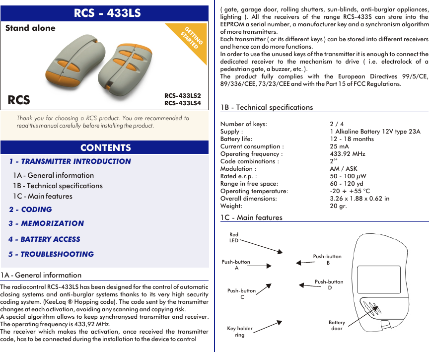  RCS - 433LS1A - General informationThe radiocontrol RCS-433LS has been designed for the control of automatic closing systems and anti-burglar systems thanks to its very high security coding system. (KeeLoq ® Hopping code). The code sent by the transmitter changes at each activation, avoiding any scanning and copying risk. A special algorithm allows to keep synchronysed transmitter and receiver. The operating frequency is 433,92 MHz.The receiver which makes the activation, once received the transmitter code, has to be connected during the installation to the device to control CONTENTS1A - General information1B - Technical specifications1C - Main features1 - TRANSMITTER INTRODUCTION2 - CODING3 - MEMORIZATION4 - BATTERY ACCESS5 - TROUBLESHOOTINGGETTINGSTARTED1B - Technical specificationsNumber of keys: 2 / 4Supply : 1 Alkaline Battery 12V type 23ABattery life: 12 - 18 monthsCurrent consumption : 25 mAOperating frequency : 433.92 MHz64Code combinations : 2Modulation : AM / ASKRated e.r.p. : 50 - 100 µWRange in free space: 60 - 120 ydOperating temperature:  -20 ÷ +55 °COverall dimensions: 3.26 x 1.88 x 0.62 inWeight: 20 gr.( gate, garage door, rolling shutters, sun-blinds, anti-burglar appliances, lighting ). All the receivers of the range RCS-433S can store into the EEPROM a serial number, a manufacturer key and a synchronism algorithm of more transmitters. Each transmitter ( or its different keys ) can be stored into different receivers and hence can do more functions. In order to use the unused keys of the transmitter it is enough to connect the dedicated receiver to the mechanism to drive ( i.e. electrolock of a pedestrian gate, a buzzer, etc. ).The product fully complies with the European Directives 99/5/CE, 89/336/CEE, 73/23/CEE and with the Part 15 of FCC Regulations.1C - Main featuresPush-button CRed LEDThank you for choosing a RCS product. You are recommended to read this manual carefully  before installing the product.RCSPush-button APush-button BPush-button DBattery doorKey holder ringStand aloneRCS-433LS2RCS-433LS4