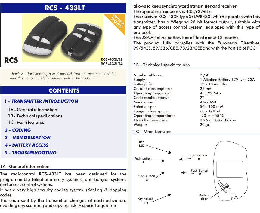 1A - General informationThe radiocontrol RCS-433LT has been designed for the programmable telephone entry systems, anti-burglar systems and access control systems. It has a very high security coding system. (KeeLoq ® Hopping code).The code sent by the transmitter changes at each activation, avoiding any scanning and copying risk. A special algorithm 1A - General information1B - Technical specifications1C - Main features1 - TRANSMITTER INTRODUCTION2 - CODING3 - MEMORIZATION4 - BATTERY ACCESS5 - TROUBLESHOOTINGGETTINGSTARTED1B - Technical specificationsNumber of keys: 2 / 4Supply : 1 Alkaline Battery 12V type 23ABattery life: 12 - 18 monthsCurrent consumption : 25 mAOperating frequency : 433.92 MHz64Code combinations : 2Modulation : AM / ASKRated e.r.p. : 50 - 100 mWRange in free space: 60 - 120 ydOperating temperature:  -20 ÷ +55 °COverall dimensions: 3.26 x 1.88 x 0.62 inWeight: 20 gr.allows to keep synchronyzed transmitter and receiver. The operating frequency is 433,92 MHz.The receiver RCS-433R type SELWR433, which operates with this transmitter, has a Wiegand 26 bit format output, suitable with any type of access control system, equipped with this type of protocol. The 23A Alkaline battery has a life of about 18 months. The product fully complies with the European Directives 99/5/CE, 89/336/CEE, 73/23/CEE and with the Part 15 of FCC1C - Main featuresPush-button CRed LEDCONTENTSThank you for choosing a RCS product. You are recommended to read this manual carefully  before installing the product.RCSPush-button APush-button BPush-button DBattery doorKey holder ring RCS - 433LTRCS-433LT2RCS-433LT4