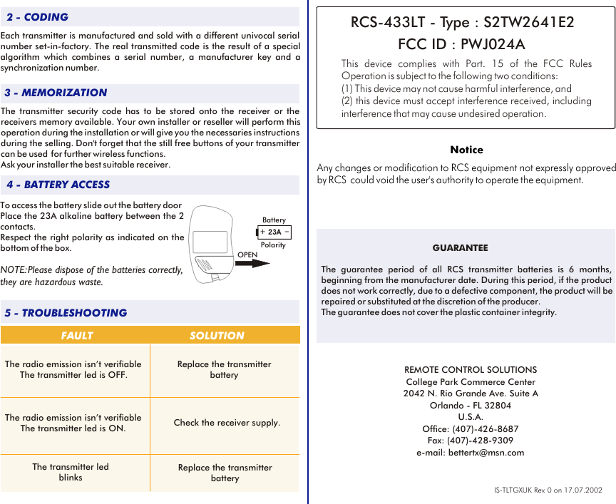 3 - MEMORIZATION2 - CODING4 - BATTERY ACCESS5 - TROUBLESHOOTINGFAULT SOLUTIONThe transmitter led blinksCheck the receiver supply.Replace the transmitter batteryIS-TLTGXUK Rev. 0 on 17.07.2002To access the battery slide out the battery doorPlace the 23A alkaline battery between the 2 contacts.Respect the right polarity as indicated on the bottom of the box.NOTE: Please dispose of the batteries correctly, they are hazardous waste.Each transmitter is manufactured and sold with a different univocal serial number set-in-factory. The real transmitted code is the result of a special algorithm which combines a serial number, a manufacturer key and a synchronization number.The transmitter security code has to be stored onto the receiver or the receivers memory available. Your own installer or reseller will perform this operation during the installation or will give you the necessaries instructions during the selling. Don&apos;t forget that the still free buttons of your transmitter can be used  for further wireless functions. Ask your installer the best suitable receiver. The radio emission isn’t verifiableThe transmitter led is OFF.The radio emission isn’t verifiableThe transmitter led is ON.Replace the transmitter batteryGUARANTEERCS-433LT - Type : S2TW2641E2 FCC ID : PWJ024AThis device complies with  FCC Rules Operation is subject to the following two conditions:(1) This device may not cause harmful interference, and (2) this device must accept interference received, including interference that may cause undesired operation.Part. 15 of the NoticeAny changes or modification to RCS equipment not expressly approved by RCS  could void the user&apos;s authority to operate the equipment.REMOTE CONTROL SOLUTIONSCollege Park Commerce Center2042 N. Rio Grande Ave. Suite AOrlando - FL 32804U.S.A.Office: (407)-426-8687Fax: (407)-428-9309e-mail: bettertx@msn.comThe guarantee period of all RCS transmitter batteries is 6 months, beginning from the manufacturer date. During this period, if the product does not work correctly, due to a defective component, the product will be repaired or substituted at the discretion of the producer. The guarantee does not cover the plastic container integrity.+_23ABatteryPolarityOPEN