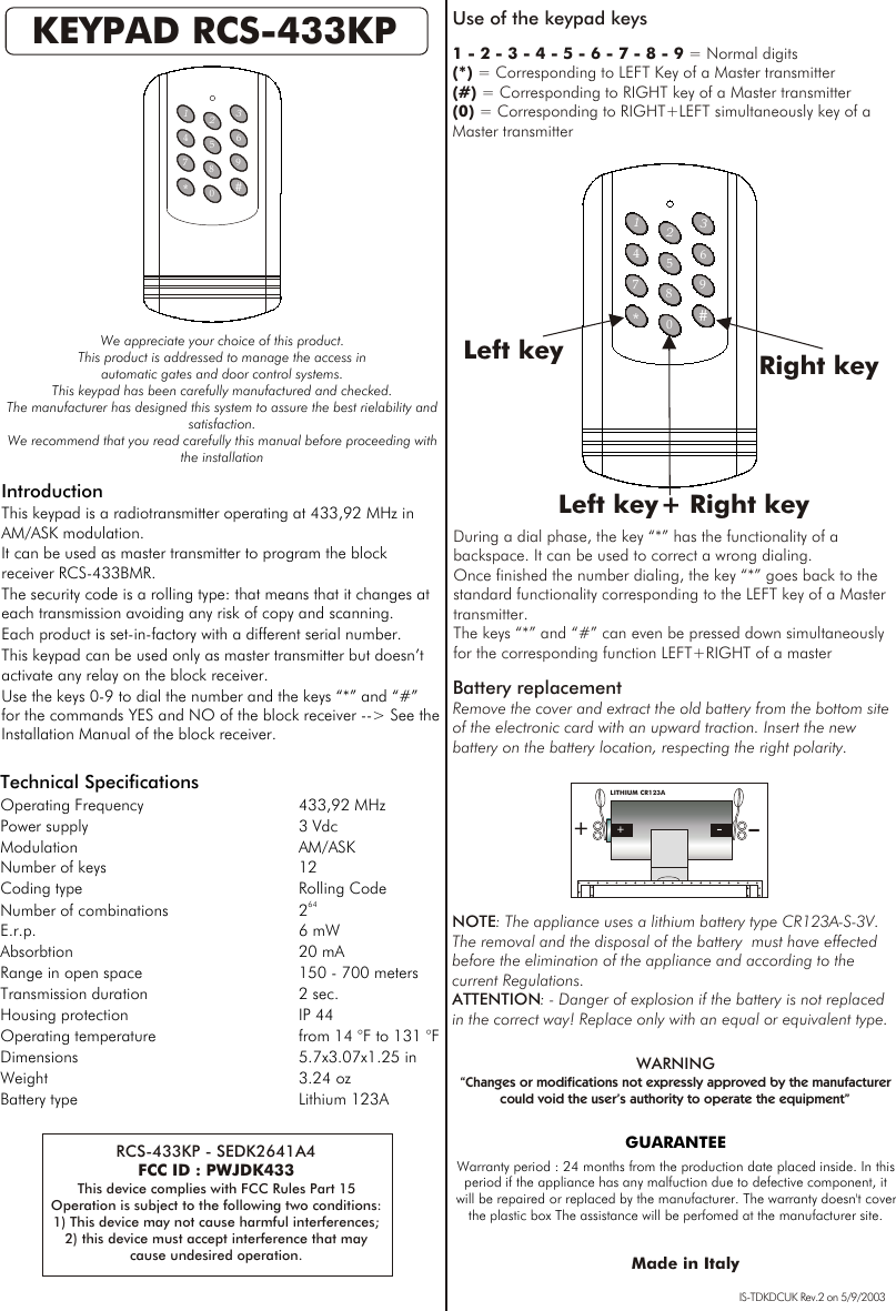 147*369#2580GUARANTEEWarranty period : 24 months from the production date placed inside. In this period if the appliance has any malfuction due to defective component, it will be repaired or replaced by the manufacturer. The warranty doesn&apos;t cover the plastic box The assistance will be perfomed at the manufacturer site. KEYPAD RCS-433KPWe appreciate your choice of this product.This product is addressed to manage the access in automatic gates and door control systems.This keypad has been carefully manufactured and checked.The manufacturer has designed this system to assure the best rielability and satisfaction.We recommend that you read carefully this manual before proceeding with the installation Technical SpecificationsOperating Frequency 433,92 MHzPower supply 3 VdcModulation AM/ASK Number of keys 12Coding type Rolling Code64Number of combinations 2E.r.p. 6 mWAbsorbtion 20 mARange in open space  150 - 700 metersTransmission duration 2 sec.Housing protection IP 44 Operating temperature from 14 °F to 131 °FDimensions 5.7x3.07x1.25 inWeight 3.24 ozBattery type Lithium 123AIntroductionThis keypad is a radiotransmitter operating at 433,92 MHz in AM/ASK modulation.It can be used as master transmitter to program the block receiver RCS-433BMR.The security code is a rolling type: that means that it changes at each transmission avoiding any risk of copy and scanning.Each product is set-in-factory with a different serial number.This keypad can be used only as master transmitter but doesn’t activate any relay on the block receiver.Use the keys 0-9 to dial the number and the keys “*” and “#” for the commands YES and NO of the block receiver --&gt; See the Installation Manual of the block receiver.  NOTE: The appliance uses a lithium battery type CR123A-S-3V.  The removal and the disposal of the battery  must have effected before the elimination of the appliance and according to the current Regulations. ATTENTION: - Danger of explosion if the battery is not replaced in the correct way! Replace only with an equal or equivalent type. Battery replacementRemove the cover and extract the old battery from the bottom site of the electronic card with an upward traction. Insert the new battery on the battery location, respecting the right polarity. +-+-LITHIUM CR123AUse of the keypad keys 1 - 2 - 3 - 4 - 5 - 6 - 7 - 8 - 9 = Normal digits (*) = Corresponding to LEFT Key of a Master transmitter(#) = Corresponding to RIGHT key of a Master transmitter(0) = Corresponding to RIGHT+LEFT simultaneously key of a Master transmitter147*369#2580Right keyLeft keyDuring a dial phase, the key “*” has the functionality of a backspace. It can be used to correct a wrong dialing.Once finished the number dialing, the key “*” goes back to the standard functionality corresponding to the LEFT key of a Master transmitter. The keys “*” and “#” can even be pressed down simultaneously for the corresponding function LEFT+RIGHT of a master IS-TDKDCUK Rev.2 on 5/9/2003RCS-433KP - SEDK2641A4FCC ID : PWJDK433This device complies with FCC Rules Part 15Operation is subject to the following two conditions:1) This device may not cause harmful interferences;2) this device must accept interference that maycause undesired operation.Left key + Right keyMade in ItalyWARNING“Changes or modifications not expressly approved by the manufacturer could void the user’s authority to operate the equipment”