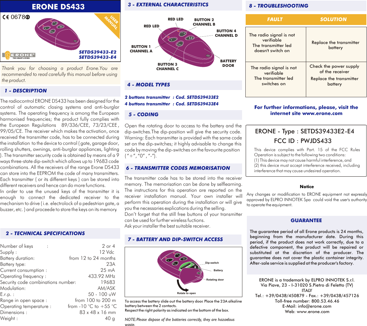  ERONE DS433SETDS39433-E2SETDS39433-E40678USER MANUALThank you for choosing a product Erone.You are recommended to read carefully this manual before using the product.The radiocontrol ERONE DS433 has been designed for the control of automatic closing systems and anti-burglar systems. The operating frequency is among the European harmonised frequencies; the product fully complies with the European Regulations  89/336/CEE, 73/23/CEE , 99/05/CE. The receiver which makes the activation, once received the transmitter code, has to be connected during the installation  to the device to control ( gate, garage door, rolling shutters, awnings, anti-burglar appliances, lighting ). The transmitter security code is obtained by means of a 9 ways three-state dip-switch which allows up to 19683 code combinations. All the receivers of the range Erone DS433 can store into the EEPROM the code of many transmitters. Each transmitter ( or its different keys ) can be stored into different receivers and hence can do more functions. In order to use the unused keys of the transmitter it is enough to connect the dedicated receiver to the mechanism to drive ( i.e. electrolock of a pedestrian gate, a buzzer, etc. ) and proceede to store the keys on its memory.  Number of keys  :         2 or 4Supply :       12 VdcBattery duration:  from 12 to 24 monthsBattery type:            23ACurrent consumption :          25 mAOperating frequency :               433.92 MHzSecurity code combinations number:        19683Modulation:      AM/ASKE.r.p. :               50 - 100 uWRange in open space :      from 100 to 200 mOperating temperature : from -10 &deg;C to +55 &deg;CDimensions :         83 x 48 x 16 mmWeight :           40 gBUTTON 1 CHANNEL ARED LEDRED LEDBATTERYDOORBUTTON 2 CHANNEL BBUTTON 4 CHANNEL DBUTTON 3 CHANNEL C5 - CODING2 buttons transmitter  : Cod. SETDS39433E2    4 buttons transmitter  : Cod. SETDS39433E4Open the rotating door to access to the battery and the dip-switches.The dip-position will give the security code. Warning: Each transmitter is provided with the same code set on the dip-switches; it highly advisable to change this code by moving the dip-switches on the favourite position ( &ldquo;+&rdquo;, &ldquo;0&rdquo; , &ldquo;-&rdquo;).The transmitter code has to be stored into the receiver memory. The memorisation can be done by selflearning. The instructions for this operation are reported on the receiver installation manual. Your own installer will perform this operation during the installation or will give you the necessaries explications during the selling.Don&rsquo;t forget that the still free buttons of your transmitter can be used for further wireless fuctions.Ask your installer the best suitable receiver.6 - TRANSMITTER CODES MEMORISATION7 - BATTERY AND DIP-SWITCH ACCESS8 - TROUBLESHOOTINGFAULTThe radio signal is notverifiableThe transmitter led doesn't switch on The radio signal is notverifiableThe transmitter led  switches on For further informations, please, visit the internet site www.erone.comThe guarantee period of all Erone products is 24 months, beginning from the manufacturer date. During this period, if the product does not work correctly, due to a defective component, the product will be repaired or substituted at the discretion of the producer. The guarantee does not cover the plastic container integrity. After-sale service is supplied at the producer's factory.GUARANTEEERONE is a trademark by ELPRO INNOTEK S.r.l.Via Piave, 23 - I-31020 S.Pietro di Feletto (TV)ITALYTel.: +39/0438/450879 - Fax.: +39/0438/457126Toll-free number: 800.53.46.46E-Mail: info@erone.comWeb: www.erone.comSOLUTIONReplace the transmitter batteryCheck the power supply of the receiver Replace the transmitter battery3 - EXTERNAL CHARACTERISTICS1 - DESCRIPTION2 - TECHNICAL SPECIFICATIONS4 - MODEL TYPESERONE - Type : SETDS39433E2-E4 FCC ID : PWJDS433This device complies with  FCC Rules Operation is subject to the following two conditions:(1) This device may not cause harmful interference, and (2) this device must accept interference received, including interference that may cause undesired operation.Part. 15 of the THE SMART LIVINGNoticeAny changes or modification to ERONE equipment not expressly approved by ELPRO INNOTEK Spa  could void the user's authority to operate the equipment.To access the battery slide out the battery door. Place the 23A alkaline battery between the 2 contacts.Respect the right polarity as indicated on the bottom of the box.NOTE: Please dispose of the batteries correctly, they are hazardous waste.BatteryRotating doorDip-switchRotate to open