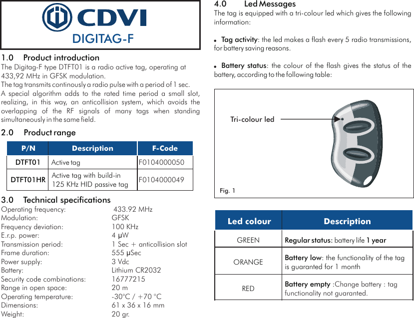 1.0 Product introduction2.0 Product range3.0 Technical specificationsThe Digitag-F type DTFT01 is a radio active tag, operating at 433,92 MHz in GFSK modulation.The tag transmits continously a radio pulse with a period of 1 sec. A  special  algorithm  adds  to  the  rated  time  period  a  small  slot, realizing,  in  this  way,  an  anticollision  system,  which  avoids  the overlapping  of  the  RF  signals  of  many  tags  when  standing simultaneously in the same field.Operating frequency: 433.92 MHzModulation: GFSKFrequency deviation: 100 KHzE.r.p. power: 4 ìWTransmission period: 1 Sec + anticollision slotFrame duration: 555 ìSec Power supply: 3 VdcBattery: Lithium CR2032Security code combinations: 16777215Range in open space: 20 mOperating temperature:  -30°C / +70 °CDimensions: 61 x 36 x 16 mmWeight: 20 gr. Led colourDescriptionGREENRegular status: battery life 1 yearORANGEBattery low: the functionality of the tag is guaranted for 1 month REDBattery empty :Change battery : tag functionality not guaranted.DIGITAG-F Tri-colour led4.0 Led MessagesThe tag is equipped with a tri-colour led which gives the following information:Tag activity: the led makes a flash every 5 radio transmissions, for battery saving reasons.Battery status: the colour of the flash  gives  the  status of the battery, according to the following table:!!Fig. 1 P/NDescriptionF-CodeDTFT01Active tagF0104000050DTFT01HRActive tag with build-in125 KHz HID passive tag F0104000049