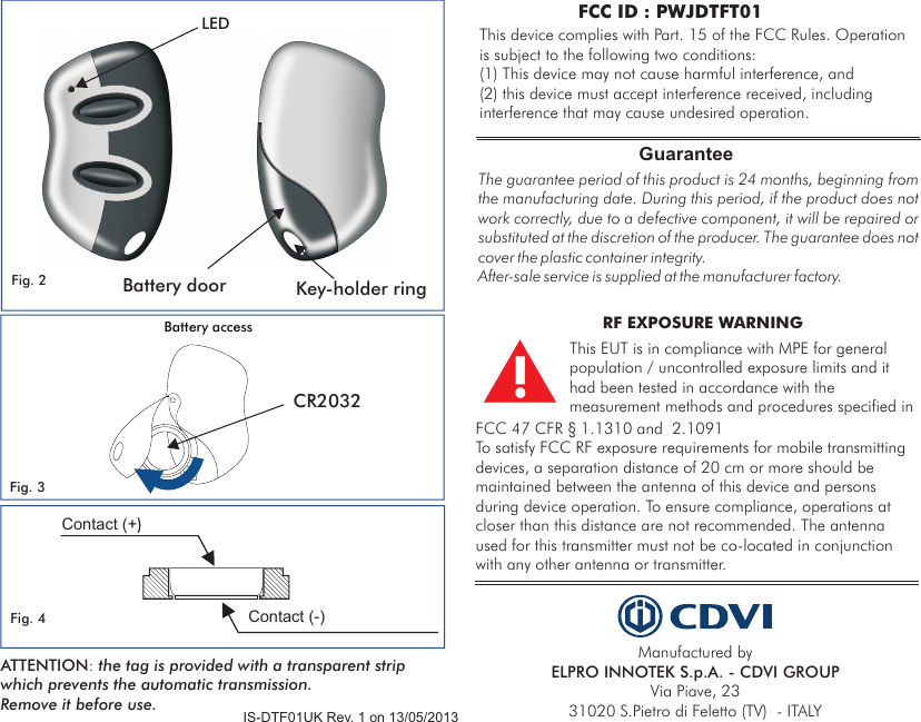 LED Key-holder ringBattery doorFig. 2Fig. 3 CR2032 Battery accessFig. 4Contact (+)Contact (-)Manufactured by ELPRO INNOTEK S.p.A. - CDVI GROUPVia Piave, 23 31020 S.Pietro di Feletto (TV)  - ITALYThe guarantee period of this product is 24 months, beginning from the manufacturing date. During this period, if the product does not work correctly, due to a defective component, it will be repaired or substituted at the discretion of the producer. The guarantee does not cover the plastic container integrity. After-sale service is supplied at the manufacturer factory.GuaranteeIS-DTF01UK Rev. 1 on 13/05/2013This device complies with  FCC Rules. Operation is subject to the following two conditions:(1) This device may not cause harmful interference, and (2) this device must accept interference received, including interference that may cause undesired operation.Part. 15 of the FCC ID : PWJDTFT01ATTENTION: the tag is provided with a transparent strip which prevents the automatic transmission. Remove it before use.This EUT is in compliance with MPE for general population / uncontrolled exposure limits and it had been tested in accordance with the measurement methods and procedures specified in !RF EXPOSURE WARNING FCC 47 CFR § 1.1310 and  2.1091 To satisfy FCC RF exposure requirements for mobile transmitting devices, a separation distance of 20 cm or more should be maintained between the antenna of this device and persons during device operation. To ensure compliance, operations at closer than this distance are not recommended. The antenna used for this transmitter must not be co-located in conjunction with any other antenna or transmitter. 