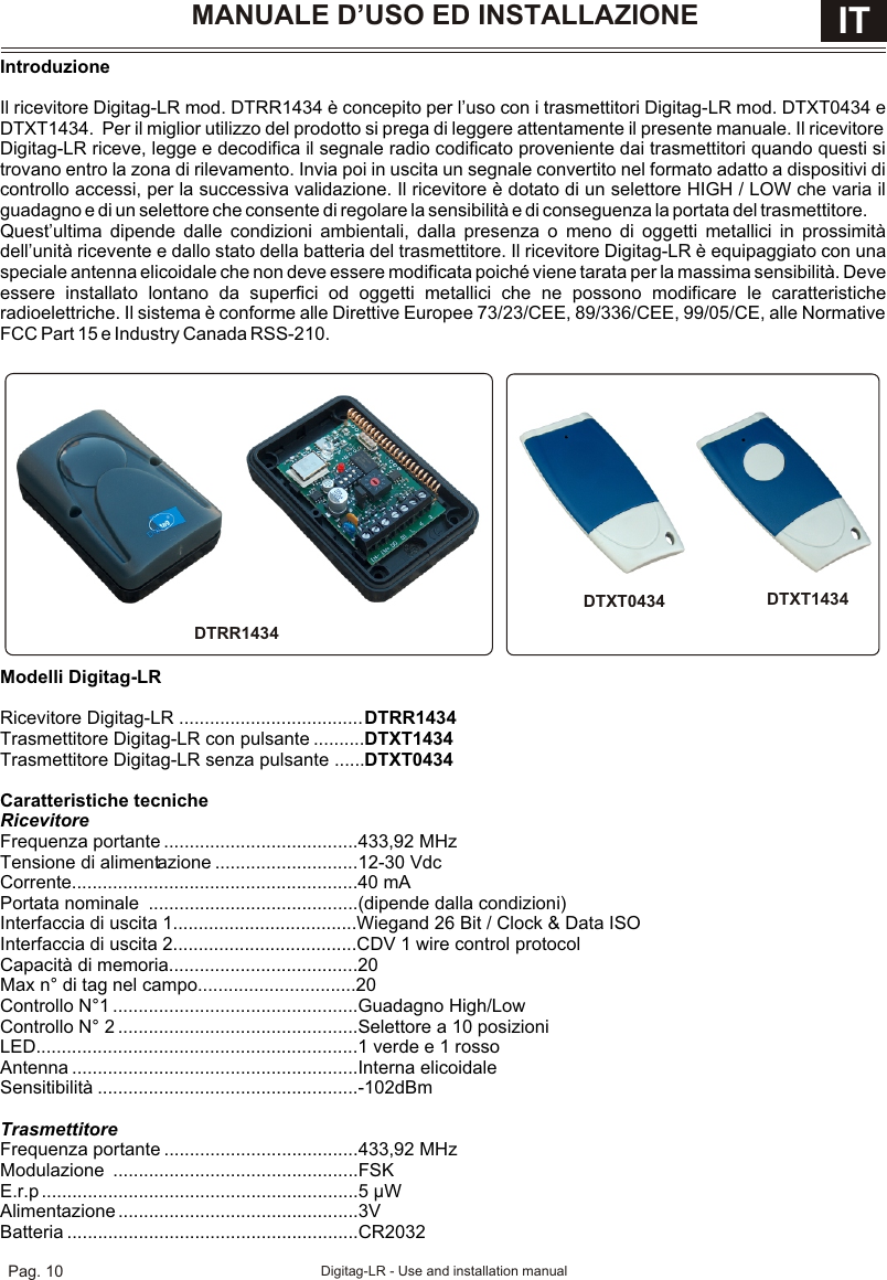 IS-RRDTML Rev. 1 on 17/05/2007IntroduzioneIl ricevitore Digitag-LR mod. DTRR1434 è concepito per l’uso con i trasmettitori Digitag-LR mod. DTXT0434 e DTXT1434.  Per il miglior utilizzo del prodotto si prega di leggere attentamente il presente manuale. Il ricevitore Digitag-LR riceve, legge e decodifica il segnale radio codificato proveniente dai trasmettitori quando questi si trovano entro la zona di rilevamento. Invia poi in uscita un segnale convertito nel formato adatto a dispositivi di controllo accessi, per la successiva validazione. Il ricevitore è dotato di un selettore HIGH / LOW che varia il guadagno e di un selettore che consente di regolare la sensibilità e di conseguenza la portata del trasmettitore. Quest’ultima dipende dalle condizioni ambientali, dalla presenza o meno di oggetti metallici in prossimità dell’unità ricevente e dallo stato della batteria del trasmettitore. Il ricevitore Digitag-LR è equipaggiato con una speciale antenna elicoidale che non deve essere modificata poiché viene tarata per la massima sensibilità. Deve essere installato lontano da superfici od oggetti metallici che ne possono modificare le caratteristiche  radioelettriche. Il sistema è conforme alle Direttive Europee 73/23/CEE, 89/336/CEE, 99/05/CE, alle Normative FCC Part 15 e Industry Canada RSS-210.Modelli Digitag-LR Ricevitore Digitag-LR ....................................DTRR1434Trasmettitore Digitag-LR con pulsante ..........DTXT1434Trasmettitore Digitag-LR senza pulsante ......DTXT0434Caratteristiche tecnicheRicevitoreFrequenza portante ......................................433,92 MHzTensione di alimentazione ............................12-30 VdcCorrente........................................................40 mAPortata nominale  .........................................(dipende dalla condizioni)Interfaccia di uscita 1....................................Wiegand 26 Bit / Clock &amp; Data ISOInterfaccia di uscita 2....................................CDV 1 wire control protocolCapacità di memoria.....................................20Max n° di tag nel campo...............................20Controllo N°1 ................................................Guadagno High/LowControllo N° 2 ...............................................Selettore a 10 posizioniLED...............................................................1 verde e 1 rossoAntenna ........................................................Interna elicoidaleSensitibilità ...................................................-102dBmTrasmettitoreFrequenza portante ......................................433,92 MHzModulazione ................................................FSKE.r.p ..............................................................5 µWAlimentazione ...............................................3VBatteria .........................................................CR2032MANUALE D’USO ED INSTALLAZIONE ITPag. 10 Digitag-LR - Use and installation manualDTXT1434DTXT0434DTRR1434