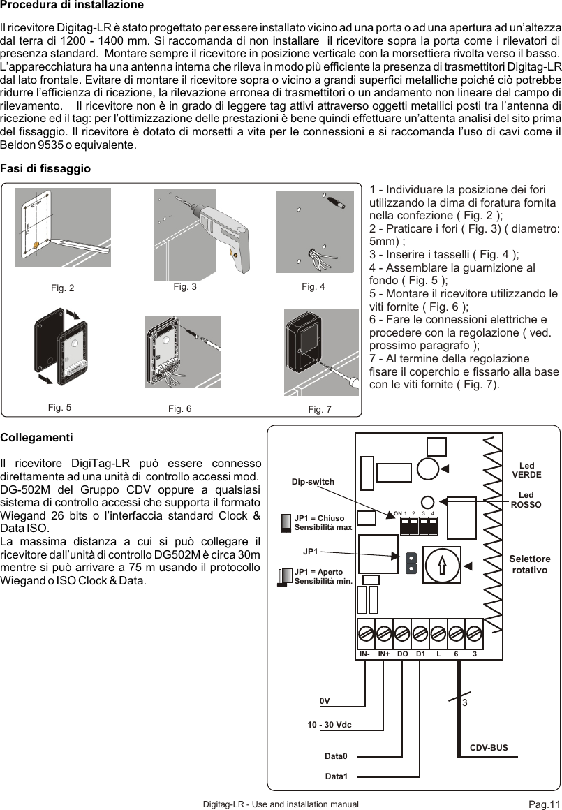 Procedura di installazioneIl ricevitore Digitag-LR è stato progettato per essere installato vicino ad una porta o ad una apertura ad un’altezza dal terra di 1200 - 1400 mm. Si raccomanda di non installare  il ricevitore sopra la porta come i rilevatori di presenza standard.  Montare sempre il ricevitore in posizione verticale con la morsettiera rivolta verso il basso. L’apparecchiatura ha una antenna interna che rileva in modo più efficiente la presenza di trasmettitori Digitag-LR dal lato frontale. Evitare di montare il ricevitore sopra o vicino a grandi superfici metalliche poiché ciò potrebbe ridurre l’efficienza di ricezione, la rilevazione erronea di trasmettitori o un andamento non lineare del campo di rilevamento.    Il ricevitore non è in grado di leggere tag attivi attraverso oggetti metallici posti tra l’antenna di ricezione ed il tag: per l’ottimizzazione delle prestazioni è bene quindi effettuare un’attenta analisi del sito prima del fissaggio. Il ricevitore è dotato di morsetti a vite per le connessioni e si raccomanda l’uso di cavi come il Beldon 9535 o equivalente.Fasi di fissaggioFig. 2  Fig. 3 Fig. 4Fig. 5 Fig. 6 Fig. 71 - Individuare la posizione dei fori utilizzando la dima di foratura fornita nella confezione ( Fig. 2 );2 - Praticare i fori ( Fig. 3) ( diametro: 5mm) ;3 - Inserire i tasselli ( Fig. 4 );4 - Assemblare la guarnizione al fondo ( Fig. 5 );5 - Montare il ricevitore utilizzando le viti fornite ( Fig. 6 );6 - Fare le connessioni elettriche e procedere con la regolazione ( ved. prossimo paragrafo ); 7 - Al termine della regolazione fisare il coperchio e fissarlo alla base con le viti fornite ( Fig. 7).IN- IN+ DO D1 L 6 30V10 - 30 VdcData0Data13CDV-BUSLed ROSSOLed VERDEJP1 SelettorerotativoON 1 2 3 4Dip-switchJP1 = ChiusoSensibilità maxJP1 = ApertoSensibilità min.CollegamentiIl ricevitore DigiTag-LR può essere connesso direttamente ad una unità di  controllo accessi mod. DG-502M del Gruppo CDV oppure a qualsiasi sistema di controllo accessi che supporta il formato Wiegand 26 bits o l’interfaccia standard Clock &amp; Data ISO. La massima distanza a cui si può collegare il ricevitore dall’unità di controllo DG502M è circa 30m mentre si può arrivare a 75 m usando il protocollo Wiegand o ISO Clock &amp; Data.  Pag.11Digitag-LR - Use and installation manual