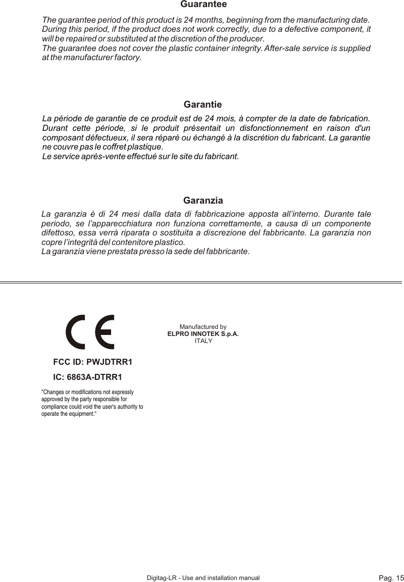 Pag. 15Digitag-LR - Use and installation manualThe guarantee period of this product is 24 months, beginning from the manufacturing date. During this period, if the product does not work correctly, due to a defective component, it will be repaired or substituted at the discretion of the producer. The guarantee does not cover the plastic container integrity. After-sale service is supplied at the manufacturer factory.GuaranteeGarantieLa période de garantie de ce produit est de 24 mois, à compter de la date de fabrication. Durant cette période, si le produit présentait un disfonctionnement en raison d&apos;un composant défectueux, il sera réparé ou échangé à la discrétion du fabricant. La garantie ne couvre pas le coffret plastique. Le service après-vente effectué sur le site du fabricant.La garanzia è di 24 mesi dalla data di fabbricazione apposta all’interno. Durante tale periodo, se l’apparecchiatura non funziona correttamente, a causa di un componente difettoso, essa verrà riparata o sostituita a discrezione del fabbricante. La garanzia non copre l’integrità del contenitore plastico. La garanzia viene prestata presso la sede del fabbricante.GaranziaManufactured by ELPRO INNOTEK S.p.A. ITALYFCC ID: PWJDTRR1&quot;Changes or modifications not expressly approved by the party responsible for compliance could void the user&apos;s authority to operate the equipment.&quot; IC: 6863A-DTRR1