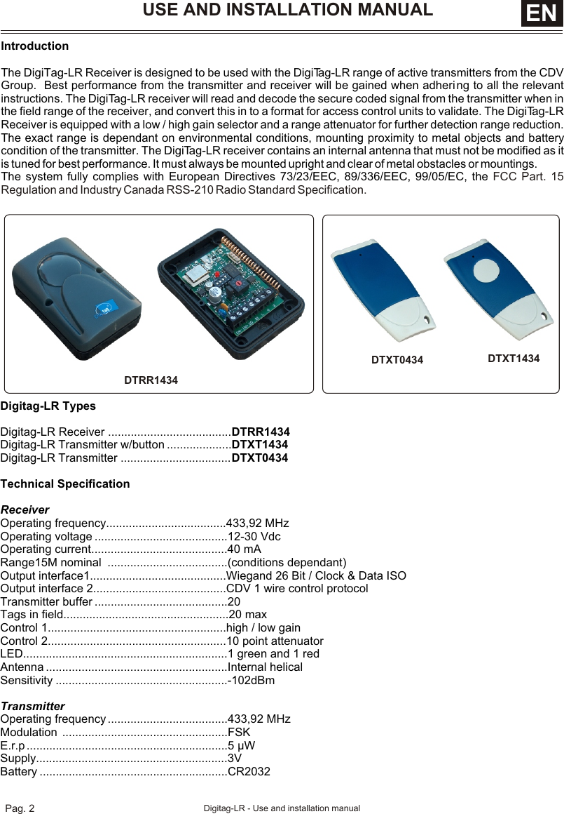 IntroductionThe DigiTag-LR Receiver is designed to be used with the DigiTag-LR range of active transmitters from the CDV Group.  Best performance from the transmitter and receiver will be gained when adhering to all the relevant instructions. The DigiTag-LR receiver will read and decode the secure coded signal from the transmitter when in the field range of the receiver, and convert this in to a format for access control units to validate. The DigiTag-LR Receiver is equipped with a low / high gain selector and a range attenuator for further detection range reduction.  The exact range is dependant on environmental conditions, mounting proximity to metal objects and battery condition of the transmitter. The DigiTag-LR receiver contains an internal antenna that must not be modified as it is tuned for best performance. It must always be mounted upright and clear of metal obstacles or mountings.The system fully complies with European Directives 73/23/EEC, 89/336/EEC, 99/05/EC, the FCC Part. 15 Regulation and Industry Canada RSS-210 Radio Standard Specification.Digitag-LR TypesDigitag-LR Receiver ......................................DTRR1434Digitag-LR Transmitter w/button ....................DTXT1434Digitag-LR Transmitter ..................................DTXT0434Technical SpecificationReceiver Operating frequency.....................................433,92 MHzOperating voltage .........................................12-30 VdcOperating current..........................................40 mARange15M nominal  .....................................(conditions dependant)Output interface1..........................................Wiegand 26 Bit / Clock &amp; Data ISOOutput interface 2.........................................CDV 1 wire control protocolTransmitter buffer .........................................20Tags in field...................................................20 maxControl 1.......................................................high / low gainControl 2.......................................................10 point attenuatorLED...............................................................1 green and 1 redAntenna ........................................................Internal helicalSensitivity .....................................................-102dBmTransmitterOperating frequency .....................................433,92 MHzModulation ...................................................FSKE.r.p ..............................................................5 µWSupply...........................................................3VBattery ..........................................................CR2032DTXT1434DTXT0434USE AND INSTALLATION MANUAL DTRR1434ENPag. 2 Digitag-LR - Use and installation manual